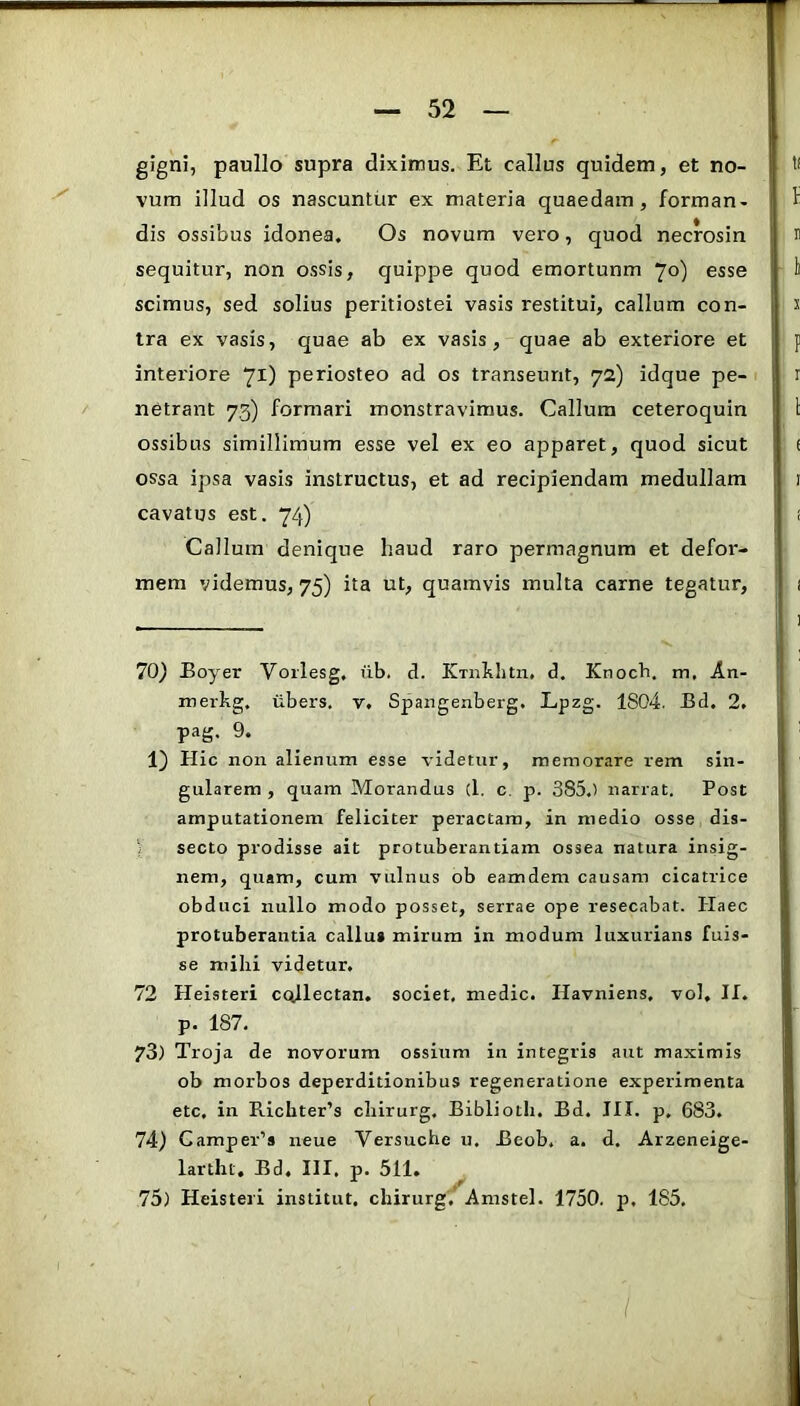 gigni, paullo supra diximus. Et callus quidem, et no- vum illud os nascuntur ex materia quaedam, forman- dis ossibus idonea. Os novum vero, quod necrosin sequitur, non ossis, quippe quod emortunm 70) esse scimus, sed solius peritiostei vasis restitui, callum con- tra ex vasis, quae ab ex vasis, quae ab exteriore et interiore 71) periosteo ad os transeunt, 72) idque pe- netrant 73) formari monstravimus. Callum ceteroquin ossibus simillimum esse vel ex eo apparet, quod sicut ossa ipsa vasis instructus, et ad recipiendam medullam cavatus est. 74) Callum denique haud raro permagnum et defor- mem videmus, 75) ita ut, quamvis multa carne tegatur. 70) Eoyer Vorlesg. iib. d. KTnbhtii. d. Knoch. m, An- merhg. iibers. v. Spangenberg. Lpzg. 1804. Bd. 2. pag. 9. 1) Hic non alienum esse videtur, memorare rem sin- gularem , quam Morandus (1, c. p. 385.) narrat. Post amputationem feliciter peractam, in medio osse dis- y secto prodisse ait protuberantiam ossea natura insig- nem, quam, cum vulnus ob eamdem causam cicatrice obduci nullo modo posset, serrae ope resecabat. Haec protuberantia callui mirum in modum luxurians fuis- se milii videtur, 72 Heisteri coflectan, societ, medie. Havniens. vol, If. p. 187, 73) Troja de novorum ossium in integris aut maximis ob morbos deperditionibus regeneratione experimenta ete, in Richter’s cliirurg. Bibliotli. Bd. III. p. 683. 74) Camper’s neue Versuche u, Beob, a. d, Arzeneige- larthc, Bd. HI. p. 511. 75) Heisteri institut. chirurg,’ Amstel. 1750. p, 185, /
