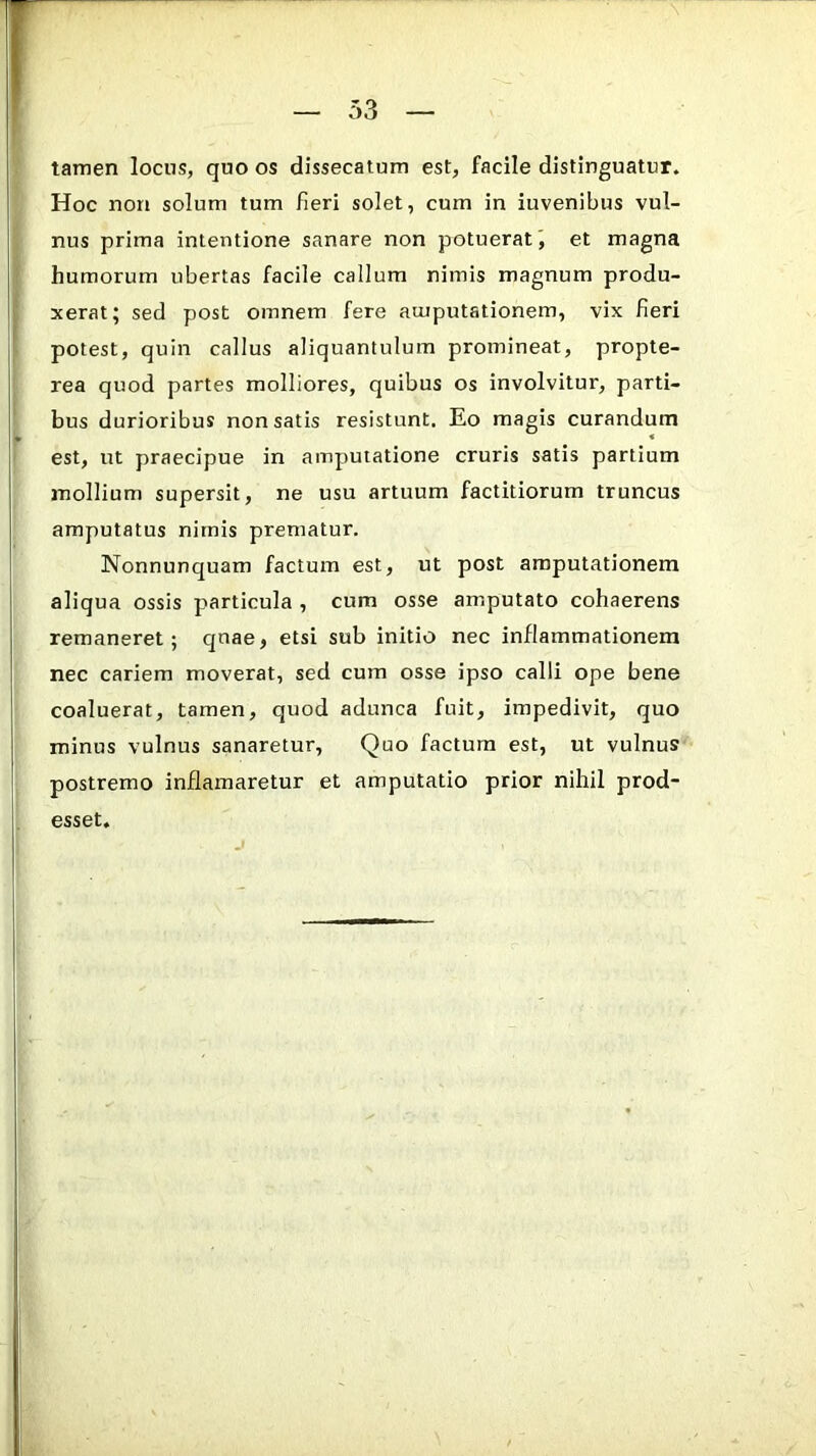 tamen locns, quo os dissecatum est, facile distinguatur. Hoc non solum tum fieri solet, cum in iuvenibus vul- nus prima intentione sanare non potuerat ', et magna humorum ubertas facile callum nimis magnum produ- xerat; sed post omnem fere amputationem, vix fieri potest, quin callus aliquantulum promineat, propte- rea quod partes molliores, quibus os involvitur, parti- bus durioribus non satis resistunt. Eo magis curandum est, ut praecipue in amputatione cruris satis partium mollium supersit, ne usu artuum factitiorum truncus amputatus nirnis prematur. Nonnunquam factum est, ut post amputationem aliqua ossis particula , cum osse amputato cohaerens remaneret; C]uae, etsi sub initio nec inflammationem nec cariem moverat, sed cum osse ipso calli ope bene coaluerat, tamen, quod adunca fuit, impedivit, quo minus vulnus sanaretur, Quo factum est, ut vulnus postremo inflamaretur et amputatio prior nihil prod- esset.