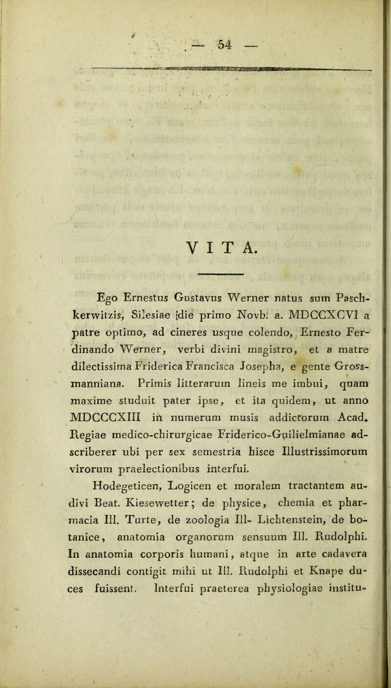VITA. Ego Ernestus Gustavus Werner natus sum Pasch- kerwitzis, Silesiae idie primo Novb; a. MDCCXCVl a patre optimo, ad cineres usque colendo, Ernesto Fer- dinando Werner, verbi divini magistro, et a matre dilectissima Friderica Francisca Josepha, e gente Gross- manniana. Primis litterarum lineis me imbui, quam maxime studuit pater ipse, et ita quidem, ut anno MDCCCXIII in numerum musis addictorum Acad, Regiae medico-chirurgicae Friderico-Guilielmianae ad- scriberer ubi per sex semestria hisce Illustrissimorum virorum praelectionibus interfui. Hodegeticen, Logicen et moralem tractantem au- divi Beat. Kiesewetter; de physice, chemia et phar- macia III. Turte, de zoologia 111- Lichtenstein, de bo- tanice, anatomia organorum sensuum 111. Rudolphi. In anatomia corporis humani, atque in arte cadavera dissecandi contigit mihi ut 111. Rudolphi et Knape du- ces fuissent. Interfui praeterea physiologiae institu-