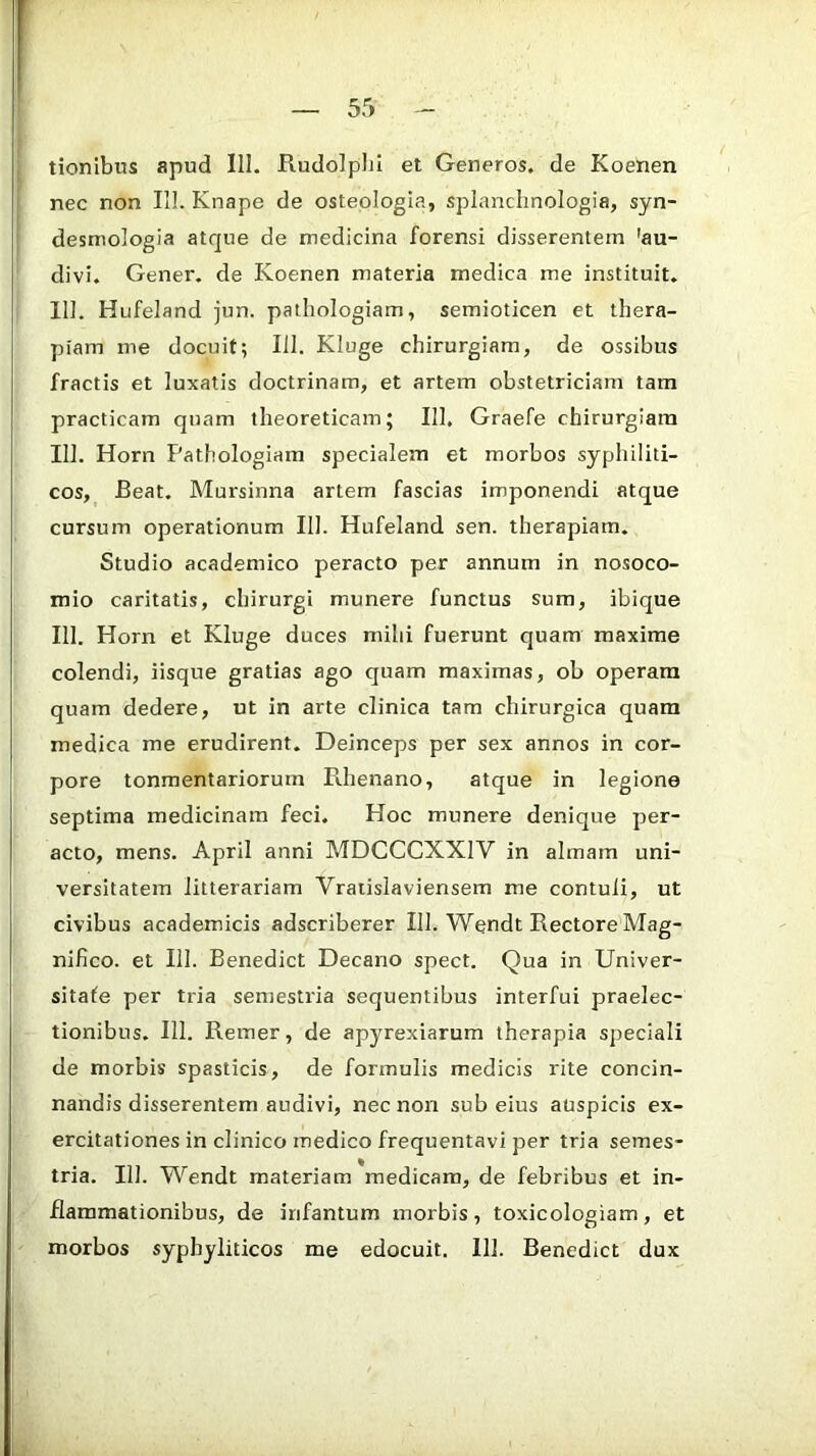 tionibus apud 111. Rudolplji et Generos, de Koenen nec non IIL Knape de osteologia, splanchnologia, syn- desmologla atque de medicina forensi disserentem 'au- divi. Gener, de Koenen materia medica me instituit. 111. Hufeland jun. pathologiam, semioticen et thera- piam me docuit; 111. Kluge chirurgiam, de ossibus fractis et luxatis doctrinam, et artem obstetriciam tam practicam quam theoreticam; 111. Graefe chirurgiam 111. Horn Pathologiam specialem et morbos syphiliti- cos, Beat. Mursinna artem fascias imponendi atque cursum operationum 111. Hufeland sen. therapiam. Studio academico peracto per annum in nosoco- mio caritatis, chirurgi munere functus sum, ibique 111. Horn et Kluge duces mihi fuerunt quam maxime colendi, iisque gratias ago quam maximas, ob operam quam dedere, ut in arte clinica tam chirurgica quam medica me erudirent. Deinceps per sex annos in cor- pore tonmentariorurn Pchenano, atque in legione septima medicinam feci. Hoc munere denique per- acto, mens. April anni MDCCCXXIV in almam uni- versitatem litterariam Vraiislaviensem me contuli, ut civibus academicis adscriberer 111. Wendt Rectore Mag- nifico. et 111. Benedict Decano spect. Qua in Univer- sitafe per tria semestria sequentibus interfui praelec- tionibus. 111. Remer, de apyrexiarum therapia speciali de morbis spasticis, de formulis medicis rite concin- nandis disserentem audivi, nec non sub eius auspicis ex- ercitationes in clinico medico frequentavi per tria semes- tria. III. Wendt materiam medicam, de febribus et in- flammationibus, de irifantum morbis, toxicologiam, et morbos syphyliticos me edocuit. 111. Benedict dux