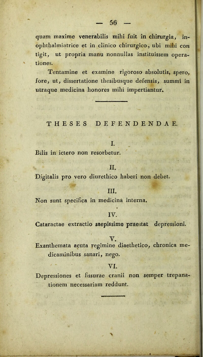 quam maxime venerabilis mihi fuit in chirurgia, in- ophthalmiatrice et in clinico chirurgico, ubi mihi con tigit, ut propria manu nonnullas instituissem opera- tiones. Tentamine et examine rigoroso absolutis, spero, fore, ut, dissertatione thesibusque defensis, summi in utraque medicina honores mihi impertiantur» THESES DEFENDENDAE. I. Bilis in ictero non resorbetur. II. Digitalis pro vero diurethico haberi non debet. III. Non sunt specifica in medicina interna. IV. Cataractae extractio saepissimo praestat depressioni. V. Exanthemata acuta regimine diaethetico, chronica me- dicaminibus sanari, nego. VI. Depressiones et fissurae cranii non semper trepana- tionem necessariam reddunt. > j