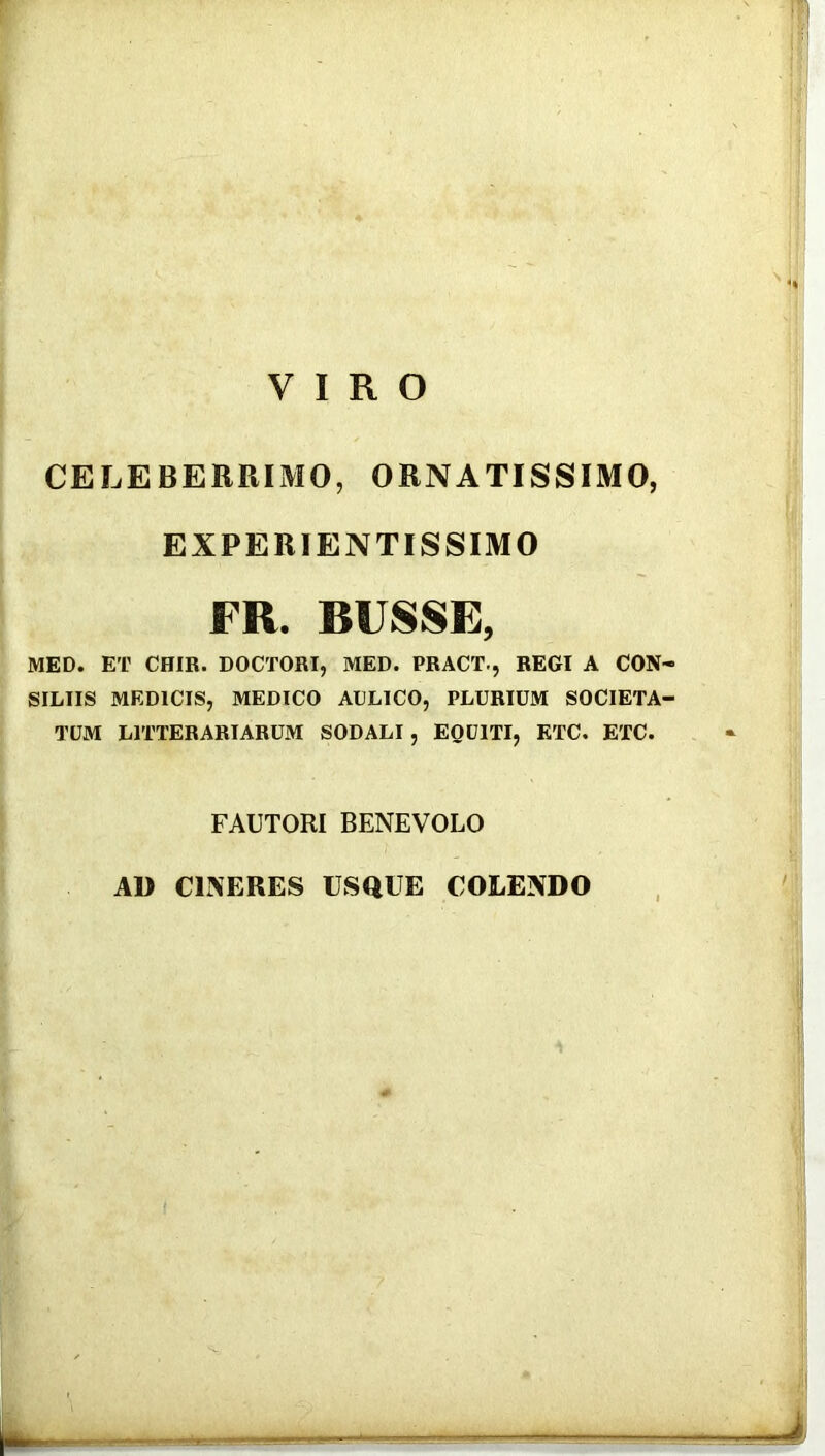 CELEBERRIMO, ORNATISSIMO, EXPERIENTISSIMO FR. RUSSE, MED. ET CHIR. DOCTORI, MED. PRACT., REGI A CON- SILIIS MEDICIS, MEDICO AULICO, PLURIUM SOCIETA- TUM LITTERARIARUM SODALI, EQUITI, KTC, ETC. FAUTORI BENEVOLO AD CINERES USQUE COLENDO /