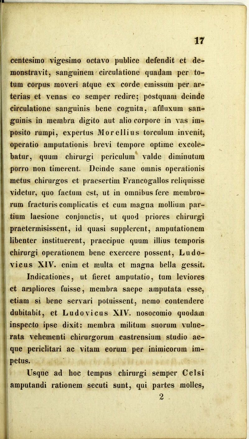 centesimo vigesimo octavo publice defendit et de- monstravit, sanguinem circulatione quadam per to- tum corpus moveri atque ex corde emissum per ar- terias et venas eo semper redire; postquam deinde circulatione sanguinis bene cognita, affluxum san- guinis in membra digito aut alio corpore in vas im- posito rumpi, expertus Morellius torculum invenit, operatio amputationis brevi tempore optime excole- batur, quum chirurgi periculum valde diminutum porro non timerent. Deinde sane omnis operationis metus chirurgos et praesertim FrancOgallos reliquisse videtur, quo factura est, ut in omnibus fere membro- rum fracturis complicatis et cum magna mollium par- tium laesione conjunctis, ut quod priores chirurgi praetermisissent, id quasi supplerent, amputationem libenter instituerent, praecipue quum illius temporis chirurgi operationem bene exercere possent, Ludo- vicus XIV. enim et multa et magna bella gessit. Indicationes, ut fieret amputatio, tum leviores et ampliores fuisse, membra saepe amputata esse, etiam si bene servari potuissent, nemo contendere dubitabit, et Ludo vicus XIV. nosocomio quodam inspecto ipse dixit: membra militum suorum vulne- rata vehementi chirurgorum castrensium studio ae- que periclitari ac vitam eorum per inimicorum im- petus. Usque ad hoc tempus chirurgi semper Celsi amputandi rationem secuti sunt, qui partes molles, 2