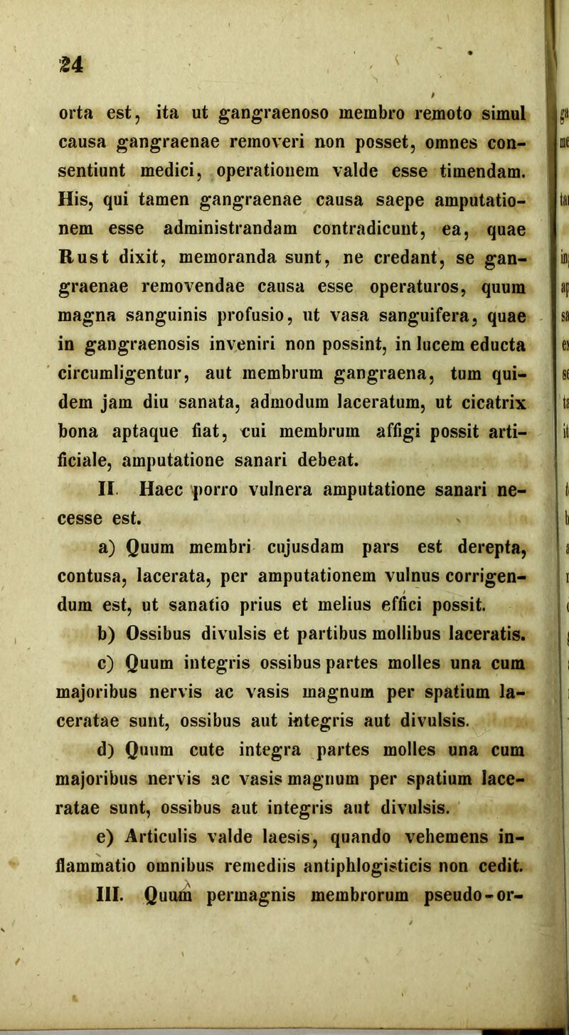 orta est, ita ut gangraenoso membro remoto simul causa gangraenae removeri non posset, omnes con- sentiunt medici, operationem valde esse timendam. His, qui tamen gangraenae causa saepe amputatio- nem esse administrandam contradicunt, ea, quae Rust dixit, memoranda sunt, ne credant, se gan- graenae removendae causa esse operaturos, quum magna sanguinis profusio, ut vasa sanguifera, quae in gangraenosis inveniri non possint, in lucem educta circumligentur, aut membrum gangraena, tum qui- dem jam diu sanata, admodum laceratum, ut cicatrix bona aptaque fiat, eui membrum affigi possit arti- ficiale, amputatione sanari debeat. II. Haec porro vulnera amputatione sanari ne- cesse est. a) Quum membri cujusdam pars est derepta, contusa, lacerata, per amputationem vulnus corrigen- dum est, ut sanatio prius et melius effici possit. b) Ossibus divulsis et partibus mollibus laceratis. c) Quum integris ossibus partes molles una cum majoribus nervis ac vasis magnum per spatium la- ceratae sunt, ossibus aut integris aut divulsis. d) Quum cute integra partes molles una cum majoribus nervis ac vasis magnum per spatium lace- ratae sunt, ossibus aut integris aut divulsis, e) Articulis valde laesis, quando vehemens in- flammatio omnibus remediis antiphlogisticis non cedit. III. Quum permagnis membrorum pseudo-or-