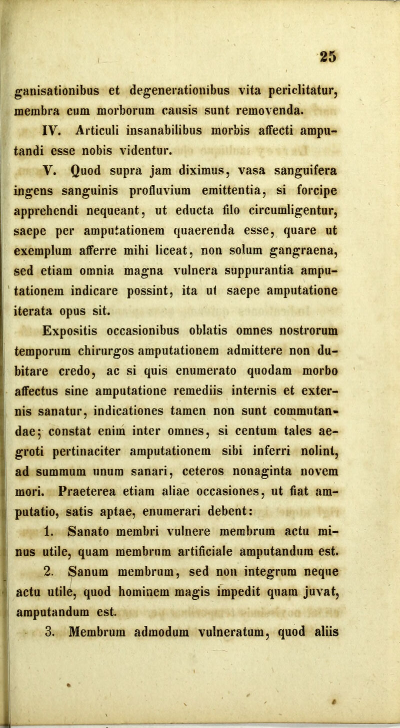 I ganisationibus et degenerationibus vita periclitatur, membra cum morborum causis sunt removenda. IV. Articuli insanabilibus morbis affecti ampu- tandi esse nobis videntur. V. Quod supra jam diximus, vasa sanguifera ingens sanguinis profluvium emittentia, si forcipe apprehendi nequeant, ut educta filo circumligentur, saepe per amputationem quaerenda esse, quare ut exemplum afferre mihi liceat, non solum gangraena, sed etiam omnia magna vulnera suppurantia ampu- ' tationein indicare possint, ita ul saepe amputatione iterata opus sit. Expositis occasionibus oblatis omnes nostrorum temporum chirurgos amputationem admittere non du- bitare credo, ac si quis enumerato quodam morbo I- affectus sine amputatione remediis internis et exter- I nis sanatur, indicationes tamen non sunt commutan- I dae; constat enim inter omnes, si centum tales ae- I groti pertinaciter amputationem sibi inferri nolint, I ad summum unum sanari, ceteros nonaginta novem I mori. Praeterea etiam aliae occasiones, ut fiat am- t putatio, satis aptae, enumerari debent: 1. Sanato membri vulnere membrum actu mi- ; nus utile, quam membrum artificiale amputandum est. 2. Sanum membrum, sed non integrum neque 'i actu utile, quod hominem magis impedit quam juvat, amputandum est. 3. Membrum admodum vulneratum, quod aliis % # J