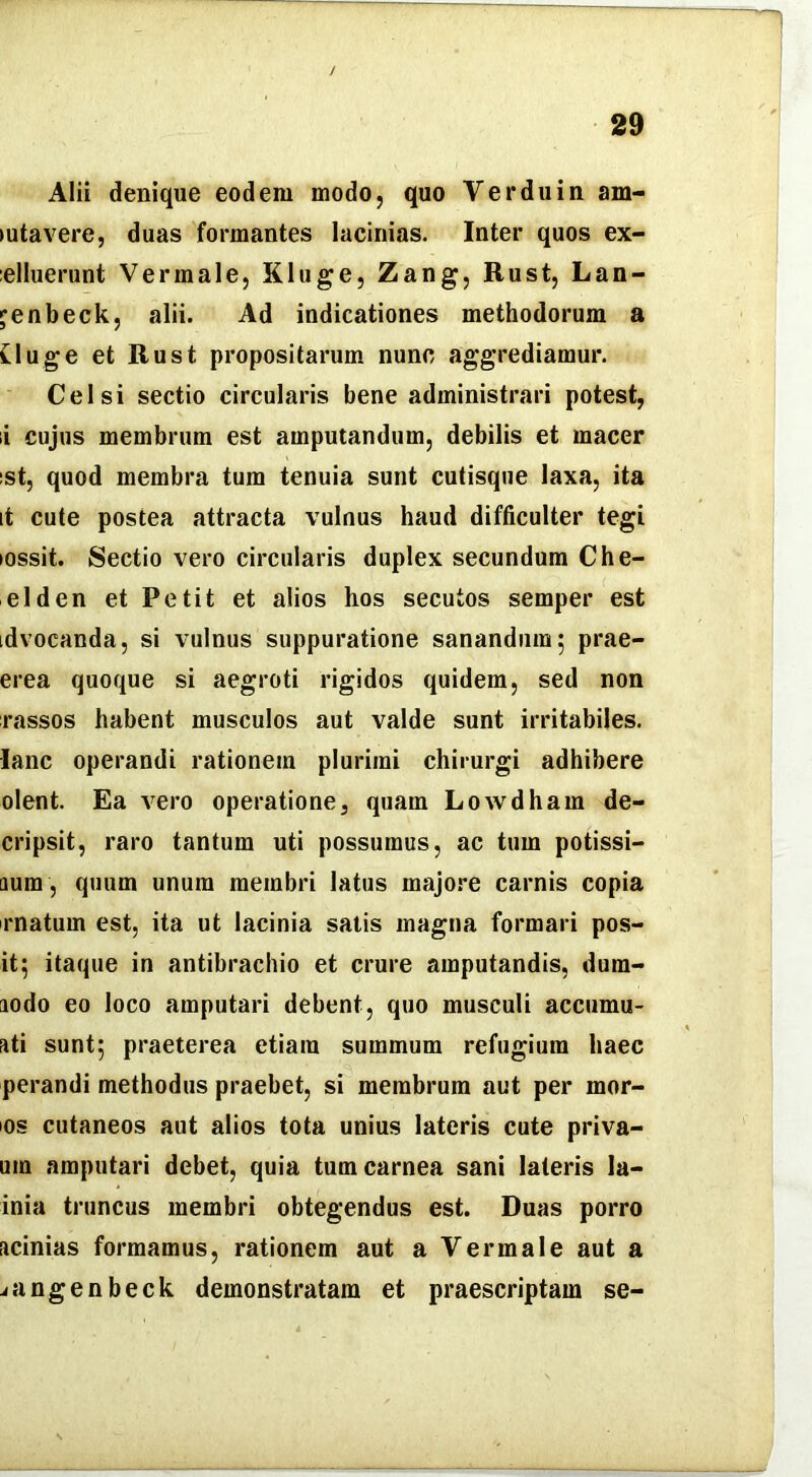 Alii denique eodem modo, quo Verduin am- (utavere, duas formantes lacinias. Inter quos ex- :elluerunt Vermale, Kluge, Zang, Rust, Lan- jenbeck, alii. Ad indicationes methodorum a tluge et Rust propositarum nunc aggrediamur. Celsi sectio circularis bene administrari potest, li cujus membrum est amputandum, debilis et macer ;st, quod membra tum tenuia sunt cutisque laxa, ita it cute postea attracta vulnus haud difficulter tegi lossit. Sectio vero circularis duplex secundum Che- elden et Petit et alios hos secutos semper est idvocanda, si vulnus suppuratione sanandum; prae- erea quoque si aegroti rigidos quidem, sed non rassos habent musculos aut valde sunt irritabiles, lanc operandi rationem plurimi chirurgi adhibere olent. Ea vero operatione, quam Lowdham de- cripsit, raro tantum uti possumus, ac tum potissi- dum , quum unum membri latus majore carnis copia rnatum est, ita ut lacinia satis magna formari pos- it; itaque in antibrachio et crure amputandis, dum- aodo eo loco amputari debent, quo musculi accumu- ati sunt; praeterea etiam summum refugium haec perandi methodus praebet, si membrum aut per mor- os cutaneos aut alios tota unius lateris cute priva- um amputari debet, quia tum carnea sani lateris la- inia truncus membri obtegendus est. Duas porro acinias formamus, rationem aut a Vermale aut a iangenbeck demonstratam et praescriptam se-