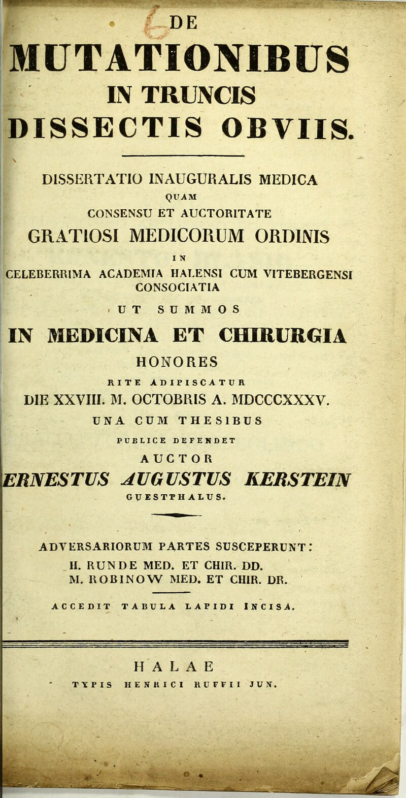 • I UCi MUTATIONIBUS IN TRUNCIS DISSECTIS OBVIIS. DISSERTATIO INAUGURARIS MEDICA QUAM CONSENSU ET AUCTORITATE GRATIOSI MEDICORUM ORDINIS I N CELEBERRIMA ACADEMIA HALENSI CUM VITEBERGENSI CONSOCIATIA -UT SUMMOS IN MEDICINA ET CHIRURGIA HONORES RITE ADIPISCATUR DIE XXVIII. M. OCTOBRIS A. MDCCCXXXV. UNA CUM THESIBUS PUBLICE DEFENDET j A UC T O B ERNESTUS AUGUSTUS KERSTEIN GUESTPH ALUS. ADVERSARIORUM PARTES SUSCEPERUNT,* II. RUNDE MED. ET CHIR. DD. M. ROBINOW MED. ET CHIR. DR. ACCEDIT TABULA LAPIDI JNCISA. H A L A E TTPIS HENKICI RUFFII JUN.