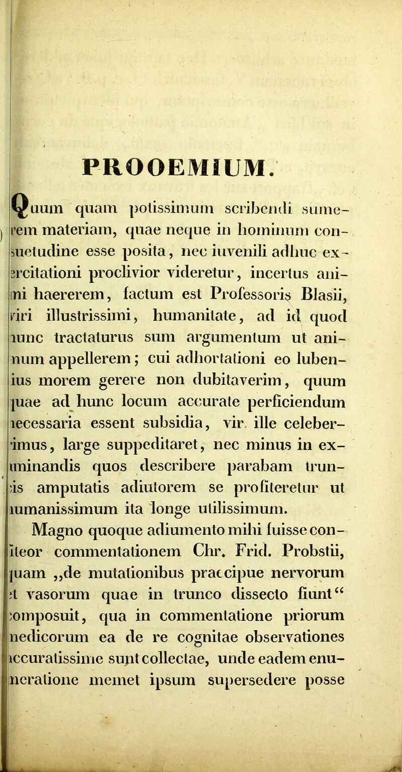 PROOEMIUM. Quum quam potissimum scribendi sume- rem materiam, quae neque in hominum con- suetudine esse posita, nec iuvenili adhuc ex- srcitationi proclivior videretur, incertus ani- mi haererem, factum est Professori^ Blasii, riri illustrissimi, humanitate, ad id quod lunc tractaturus sum argumentum ut ani- num appellerem; cui adhortationi eo luben- ius morem gerere non dubitaverim, quum juae ad hunc locum accurate perficiendum lecessaria essent subsidia, vir. ille celeber- 'imus, large suppeditaret, nec minus in ex- uninandis quos describere parabam Irun- )is amputatis adiulorem se profiteretur ut lumanissimum ita longe utilissimum. Magno quoque adiumento mihi luissecon- iteor commentationem Chr. Frid. Probstii, |uam „de mutationibus praecipue nervorum vasorum quae in trunco dissecto fiunt “ composuit, qua in commentatione priorum nedicorum ea de re cognitae observationes iccuratissime sujit collectae, unde eadem enu- neratione memet ipsum supersedere posse