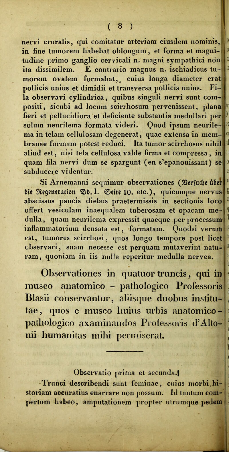 5* nervi cruralis, qui comitatur arteriam eiusdem nominis, in fine tumorem habebat oblongum, et forma et magni- tndine primo ganglio cervicali n. magni sympathici non ita dissimilem. E. contrario magnus n. ischiadicus tu- morem ovalem formabat,, cuius longa diameter erat pollicis unius et dimidii et transversa pollicis unius. Fi- la observavi cylindrica, quibus singuli nervi sunt com- positi, sicubi ad locum scirrhosum pervenissent, plana If' fieri et pellticidiora et deficiente substantia medullari per solum neurilema formata videri. Quod ipsum neurile- ma in telam cellulosam degenerat, quae exlensa in mem- ® branae formam potest reduci. Ita tumor scirrhosus nihil “1 aliud est, nisi tela cellulosa valde firma et compressa, in quam fila nervi dum se spargunt (en s’epanouissant) se subducere videntur. Si Arnemanni sequimur observationes (iSSccfuc^e bie Svcgcnccation 1. 0citc 10. etc.), quicunque nervus 8 abscissus paucis diebus praetermissis in sectionis loco “ offert vesiculam inaequalem tuberosam et opacam me- 8 dulla, quam neurilema expressit quaeque per processum' ^ inflammatorium densata est, formatam. Quodsi veruift P est, tumores scirrhosi, quos longo tempore post licet ** observari, suam necesse est perquam mutaverint natu-  ram, quoniam in iis nulla reperitur medulla nervea. Observationes in quatuor truncis, qui in museo anatomico - pathologico Professoris Blasii conservantur, abisque duobus institu- tae, quos e museo huius urbis anatomico- ]jalhologico axaminandos Prolessoris d’Alto- nii humanitas mihi permiserat. e il i 8 c 8 ( ( ^ . i' Observatio prima et secunda.} ■', -Trunci describendi sunt feminae, cuius morbi,hi-| j storiam accuratius enarrare non possum. Id tantum com- f | pertum habeo, amputationem propter ulrumque pedem I |