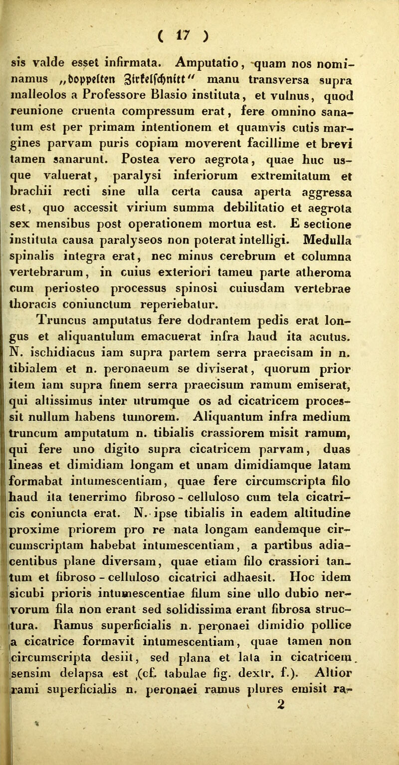 sis valde esset infirmata. Amputatio, -quam nos nomi- namus „bo|)pe(ten manu transversa supra malleolos a Professore Blasio instituta, et vulnus, quod reunione cruenta compressum erat, fere omnino sana- tum est per primam intentionem et quamvis cutis mar- gines parvam puris copiam moverent facillime et brevi tamen sanarunt. Postea vero aegrota, quae huc us- que valuerat, paralysi inferiorum extremitatum et brachii recti sine ulla certa causa aperta aggressa est, quo accessit virium summa debilitatio et aegrota sex mensibus post operationem mortua est. E sectione instituta causa paralyseos non poterat intelligi. Medulla spinalis integra erat, nec minus cerebrum et columna vertebrarum, in cuius exteriori tameu parte atheroma cum periosteo processus spinosi cuiusdam vertebrae thoracis coniunctum reperiebatur. Truncus amputatus fere dodrantem pedis erat lon- gus et aliquantulum emacuerat infra haud ita acutus. N. ischidiacus iam supra partem serra praecisam in n. tibialem et n. peronaeum se diviserat, quorum prior item iam supra finem serra praecisum ramum emiserat, qui altissimus inter utrumque os ad cicatricem proces- sit nullum habens tumorem. Aliquantum infra medium truncum amputatum n. tibialis crassiorem misit ramum, qui fere uno digito supra cicatricem parvam, duas lineas et dimidiam longam et unam dimidiamque latam formabat intumescentiam, quae fere circumscripta filo haud ita tenerrimo fibroso - celluloso cum tela cicatri- cis coniuncta erat. N. ipse tibialis in eadem altitudine proxime priorem pro re nata longam eandemque cir- cumscriptam habebat intumescentiam, a partibus adia- icentibus plane diversam, quae etiam filo crassiori tan- tum et fibroso - celluloso cicatrici adhaesit. Hoc idem sicubi prioris intumescentiae filum sine ullo dubio ner- ijvorum fila non erant sed solidissima erant fibrosa struc- titura. Ramus superficialis n. perpnaei dimidio pollice lU cicatrice formavit intumescentiam, quae tamen non (circumscripta desiit, sed plana et lata in cicatricem, jisensim delapsa est ,(c£. tabulae fig. dexlr. f.). Altior t|rami superficialis n. peronaei ramus plures emisit ra?- [ 2 1 \