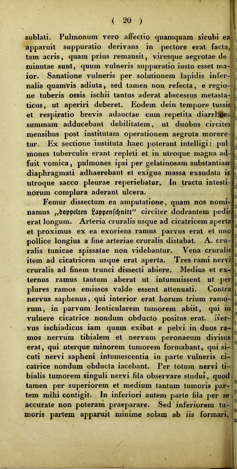 I !« II sublati. Pulmonum vero affectio quamquam sicubi ea apparuit suppuratio derivans in pectore erat facta, tam acris, quam prius remansit, viresque aegrotae de minutae sunt, quum vulneris suppuratio iusto esset ma- ior. Sanatione vulneris per solutionem lapidis infer-jti nalis quamvis adiula, sed tamen non refecta, e regio-: i ne tuberis ossis ischii tantus aderat abscessus metasla-jlj ticus, ut aperiri deberet. Eodem dein tempore tussi:|L et respiratio brevis adauctae cum repetita diarrllSoes' summam adducebant debilitatem, ut duobus circilei mensibus post institutam operationem aegrota morere- tur. Ex sectione instituta haec poterant intelligi: pul- mones tuberculis erant repleti et in utroque magna ad- fuit vomica, pulmones ipsi per gelatinosam substantianr diaphragmati adhaerebant et exigua massa exsudata ir utroque sacco pleurae reperiebatur. In tractu intesti- norum complura aderant ulcera. Femur dissectum ea amputatione, quam nos nomi- namus „toppelten Sappenfd;nitt circiter dodrantem pedis erat longum. Arteria cruralis usque ad cicatricem aperta et proximus ex ea exoriens ramus pai^vus erat et uno pollice longius a fine arteriae cruralis distabat. A. cru- ralis tunicae spissatae non videbantur. Vena cruralis item ad cicatricem usque erat aperta. Tres rami nervi cruralis ad finem trunci dissecti abiere. 31edius et ex- ternus ramus tantum aberat ut intumuissent ut per plures ramos emissos valde essent attenuati. Contra nervus saphenus, qui interior erat horum trium ramo- rum, in parvum lenticularem tumorem abiit, qui in vulnere cicatrice nondum obducto positus erat. Ner- vus ischiadicus iam quum exibat e pelvi in duos ra- mos nervum tibialem et nervum peronaeum diyisus erat, qui uterque minorem tumorem formabant, qui si- cuti nervi sapheni intumescentia in parte vulneris ci- catrice nondum obducta iacebant. Per lotum nervi ti- bialis tumorem singuli nervi fila observare studui, quod tamen per superiorem et medium tantum tumoris par- tem mihi contigit. In inferiori autem parte fila per se accurate non poteram praeparare. Sed inferiorem tu- moris partem apparuit minime solam ab iis formari,