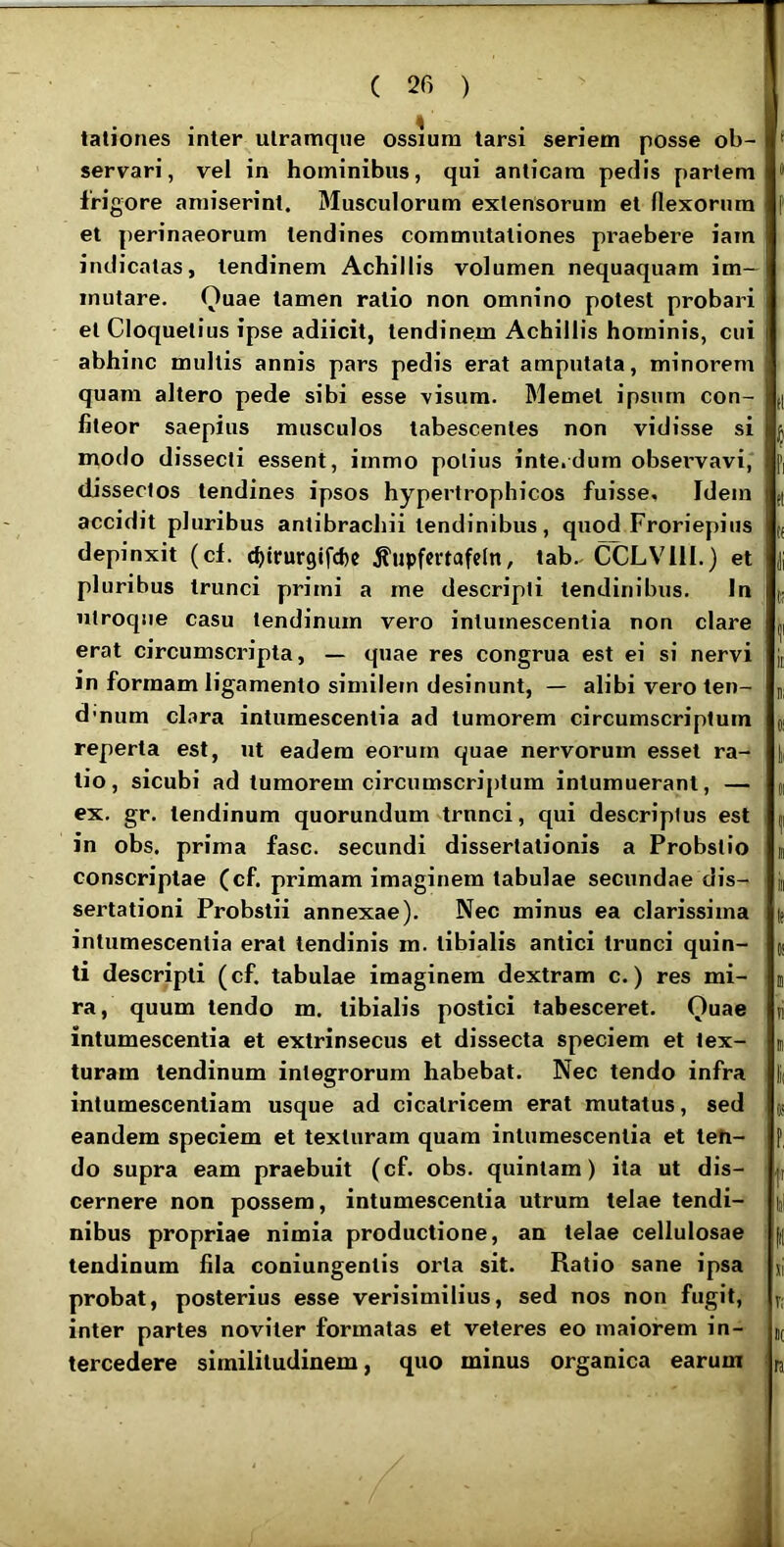 < . . tationes inter ulraitique ossium larsi seriem posse ob- servari, vel in hominibus, qui anticam pedis partem frigore amiserint. Musculorum extensorum et flexorum et perinaeorum tendines commutationes praebere iam indicatas, tendinem Achillis volumen nequaquam im- mutare. Quae tamen ratio non omnino potest probari et Cloquelius ipse adiicit, tendinem Achillis hominis, cui abhinc multis annis pars pedis erat amputata, minorem quam altero pede sibi esse visum. Memet ipsum con- fiteor saepius musculos tabescentes non vidisse si modo dissecti essent, irnmo potius inte.dum observavi, dissectos tendines ipsos hypertrophicos fuisse. Idem accidit pluribus antibrachii tendinibus, quod Froriepius depinxit (cf. c^trurgifcbc ^upfcrtafefn, tab.. CCLVllI.) et pluribus trunci primi a me descripti tendinibus. In utroque casu tendinum vero intumescentia non clare erat circumscripta, — quae res congrua est ei si nervi in formam ligamento similem desinunt, — alibi vero ten- d'num clara intumescentia ad tumorem circumscriptum reperta est, ut eadem eorum quae nervorum esset ra- tio, sicubi ad tumorem circumscriptum intumuerant, — ex. gr. tendinum quorundum trnnci, qui descriptus est in obs, prima fasc. secundi dissertationis a Probstio conscriptae (cf. primam imaginem tabulae secundae dis- sertationi Probstii annexae). Nec minus ea clarissima intumescentia erat tendinis m. tibialis antici trunci quin- ti descripti (cf. tabulae imaginem dextram c.) res mi- ra, quum tendo m. tibialis postici tabesceret. Quae intumescentia et extrinsecus et dissecta speciem et tex- turam tendinum integrorum habebat. Nec tendo infra intumescentiam usque ad cicatricem erat mutatus, sed eandem speciem et texturam quam intumescentia et teh- do supra eam praebuit (cf. obs. quintam) ita ut dis- cernere non possem, intumescentia utrum telae tendi- nibus propriae nimia productione, an telae cellulosae tendinum fila coniungentis orta sit. Ratio sane ipsa probat, posterius esse verisimilius, sed nos non fugit, inter partes noviter formatas et veteres eo maiorem in- teicedere similitudinem, quo minus organica earum