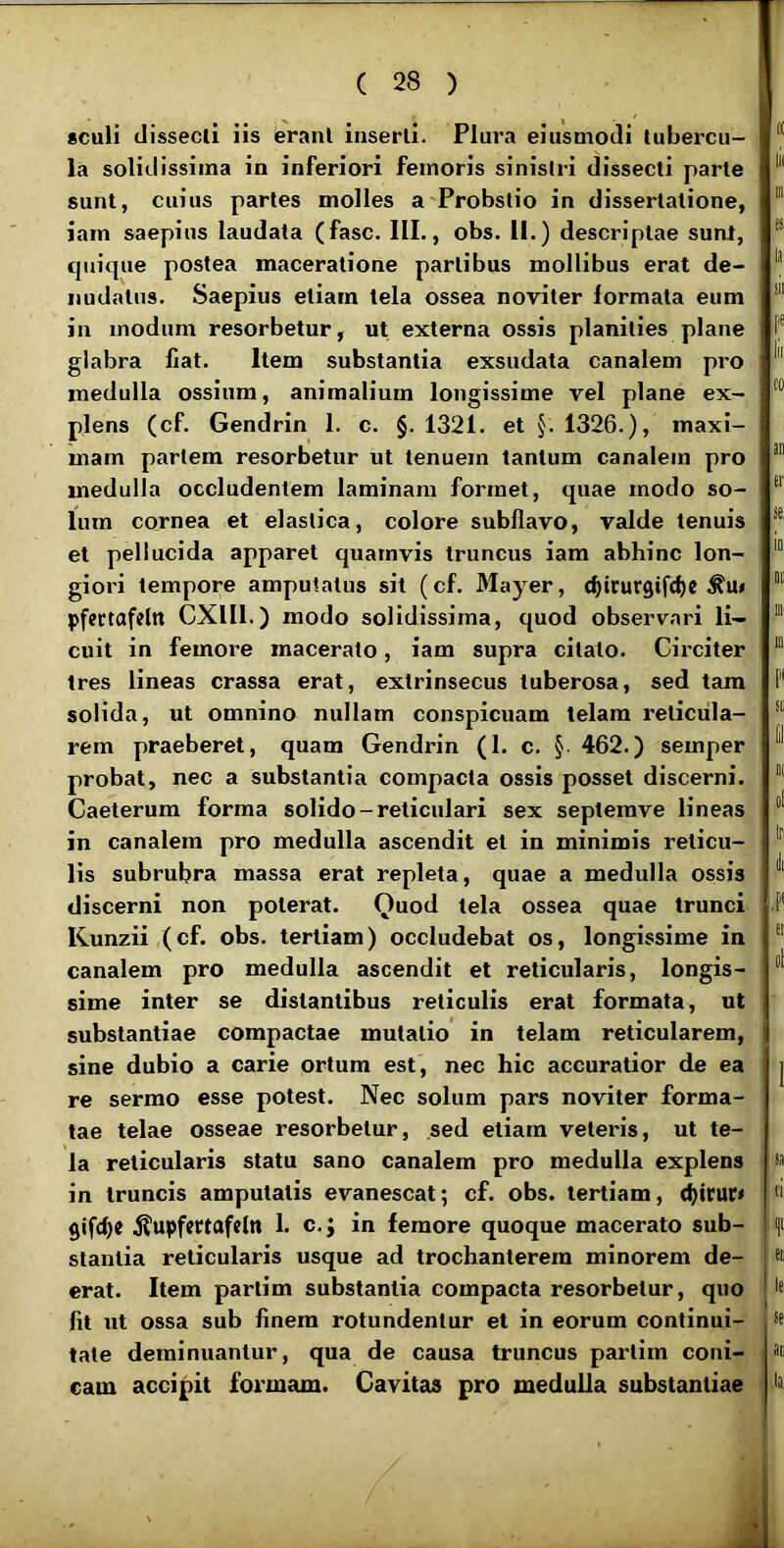 sculi dissedi iis erani inserti. Plura eiusmodi tubercu- la solidissima in inferiori femoris sinistri dissecti parte sunt, cuius paries molles a Probslio in dissertatione, iam saepius laudata (fasc. III., obs. II.) descriptae suat, cpiique postea maceratione partibus mollibus erat de- nudatus. Saepius etiam tela ossea noviler formata eum ; in modum resorbetur, ut externa ossis planities plane glabra liat. Item substantia exsudata canalem pro medulla ossium, animalium longissime vel plane ex- plens (cf. Gendrin 1. c. §. 1321. et §. 1326.), maxi- mam partem resorbetur ut tenuem tantum canalem pro medulla occludentem laminam formet, quae modo so- lum cornea et elastica, colore subllavo, valde tenuis et pellucida apparet quamvis truncus iam abhinc lon- giori tempore amputatus sit (cf. Mayer, cfttrurgifc^c pfectafcltt CXIII.) modo solidissima, quod observari li- cuit in femore macerato, iam supra citato. Circiter tres lineas crassa erat, extrinsecus tuberosa, sed tam solida, ut omnino nullam conspicuam telam reticula- rem praeberet, quam Gendrin (1. c. §• 462.) semper probat, nec a substantia compacta ossis posset discerni. Caelerum forma solido-reticulari sex septemve lineas in canalem pro medulla ascendit et in minimis reticu- lis subrubra massa erat repleta, quae a medulla ossis discerni non poterat. Quod tela ossea quae trunci Kunzii (cf. obs. tertiam) occludebat os, longissime in canalem pro medulla ascendit et reticularis, longis- sime inter se distantibus reticulis erat formata, ut substantiae compactae mutatio in telam reticularem, sine dubio a carie ortum est, nec hic accuratior de ea re sermo esse potest. Nec solum pars noviter forma- tae telae osseae resorbetur, sed etiam veleris, ut te- la reticularis statu sano canalem pro medulla explens in truncis amputatis evanescat; cf. obs. tertiam, djirur» .^upfcrtafcln 1. c.j in femore quoque macerato sub- stantia reticularis usque ad trochanterem minorem de- erat. Item parlim substantia compacta resorbetur, quo fit ut ossa sub finem rotundentur et in eorum continui- tate deminuantur, qua de causa truncus parlim coni- cam accipit formam. Cavitas pro medulla substantiae