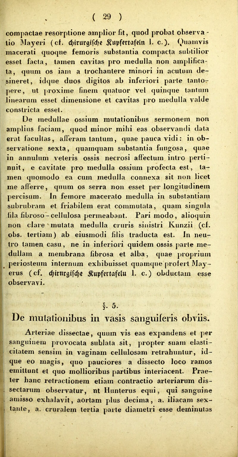 compactae resorptione amplior fit, quod probat observa - tio Mayeri (cf. d^iruvgifdjc ^upfcrtofeln 1. c.). macerati quoque femoris substantia compacta subtilior esset facta, tamen cavitas pro medulla non amplifica- ta, quum os iam a trochantere minori in acutum de- sineret, idque duos digitos ab inferiori parte tanto- pere, ut proxime finem quatuor vel quinque tanium linearum esset dimensione et cavitas pro medulla valde constricta esset. De medullae ossium mutationibus sermonem non amplius faciam, c[uod minor mihi eas observandi data erat lacullas, alleram tantum, c|uae pauca vidi: in ob- servatione sexta, quamquam substantia fungosa, quae in annulum veteris ossis necrosi allectum intro perti- nuit, e cavitate pro medulla ossium profecta est, ta- I men cpiomodo ea cum medulla connexa sit non licet me allerre, quum os serra non esset per longitudinem percisum. In femore macerato medulla in substantiam subrubram et friabilem erat commutata, quam singula ; fila fibroso-cellulosa permeabant. Pari modo, alioquin non clare mutata medulla cruris sinistri Kunzii (cf. obs. tertiam) ab eiusmodi filis traducta est. In neu- ' tro tamen casu, ne in inferiori quidem ossis jiarle me- ! dullam a membrana fibrosa et alba, quae proprium periosteum internum exhibuisset quamque prolert May- = erus (cf. d;irnrflifd;e .^upfcrtafelu 1. c.) obductam esse ! observavi. §. 5. De mutationibus in vasis sanguiferis obviis. . Arteriae dissectae, quum vis eas expandens et per sanguinem provocata sublata sit, propter suam elasti- t cilalem sensim in vaginam cellulosam retrahuntur, id- ,j que eo magis, quo pauciores a dissecto loco ramos •■I emittunt et quo mollioribus partibus interiacent. Prae- i ter hanc retractionem etiam contractio arteriarum dis- I sectarum observatur, nt Hunterus equi, qui sanguine 1 amisso exhalavit, aortam plus decima, a. iliacam sex- tante, a. cruralem tertia parte diametri esse deminutas