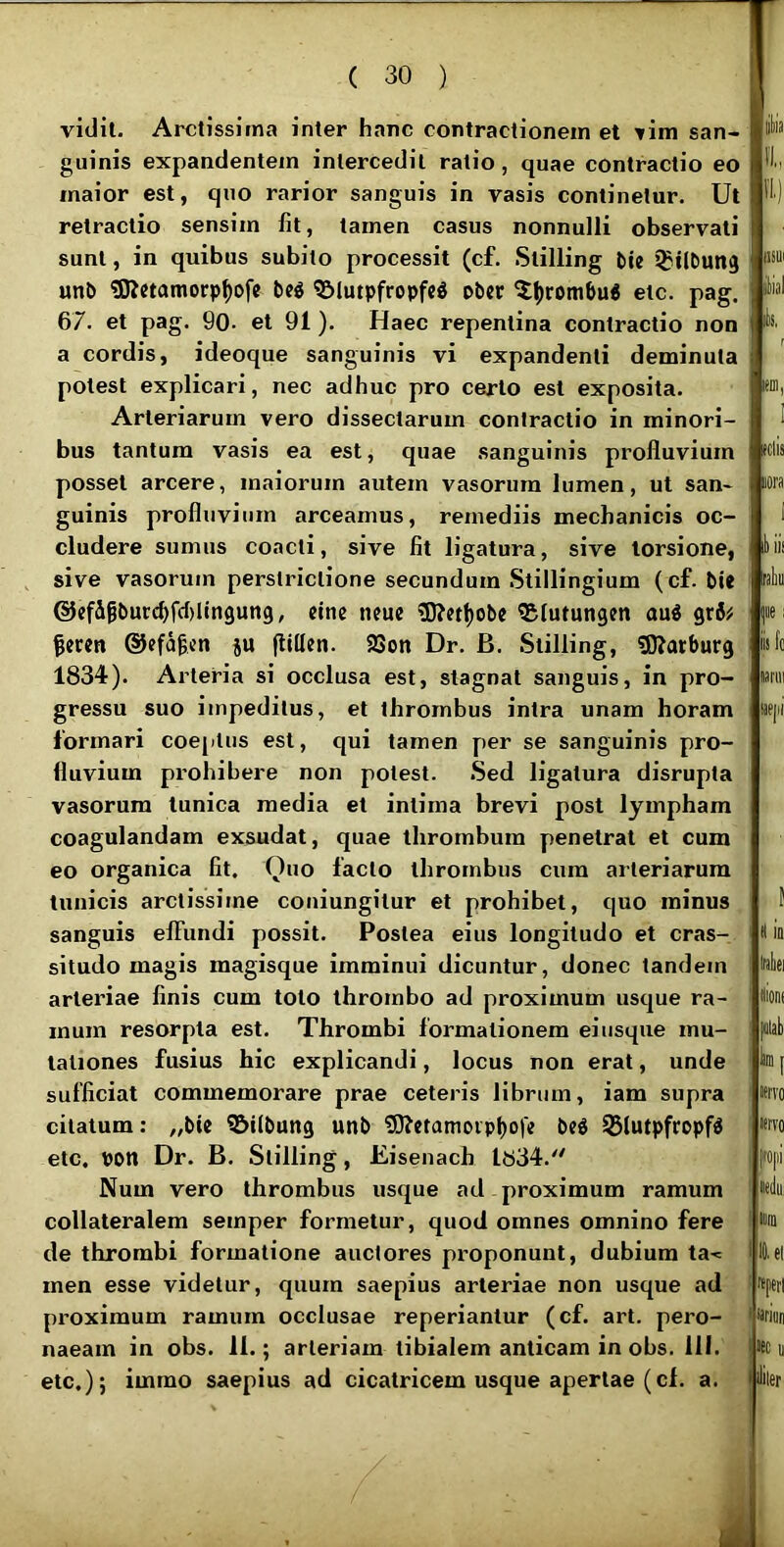 vidit. Arctissima inter hanc contractionem et ^im san- guinis expandentem intercedit ratio, quae contractio eo maior est, quo rarior sanguis in vasis continetur. Ut retractio sensim fit, tamen casus nonnulli observati sunt, in quibus subito processit (cf. .Stilling t>ie J^tlbun^ unb «SKetamorp^ofc bcg Slutpfropfcg pbcr etc. pag. 67. et pag. 90- et 91). Haec repentina contractio non a cordis, ideoque sanguinis vi expandenti deminuta potest explicari, nec adhuc pro certo est exposita. Arteriarum vero dissectarum contractio in minori- bus tantum vasis ea est, quae .sanguinis profluvium posset arcere, maiorum autem vasorum lumen, ut san- guinis profluvium arceamus, remediis mechanicis oc- cludere sumus coacti, sive fit ligatura, sive torsione, , sive vasorum perstrictione secundum Stillingium (cf. bie @efigt)urc^fcl)lin9un9, cine neuc iD?ctf)ob« ®lutungen au« gr6^ §cren ©efa^cn ju (lillctt. 23on Dr. B. Stilling, tOJarburg 1834). Arteria si occlusa est, stagnat sanguis, in pro- gressu suo impeditus, et thrombus intra unam horam formari coeptus est, qui tamen per se sanguinis pro- fluvium prohibere non potest. .Sed ligatura disrupta vasorum tunica media et intima brevi post lympham coagulandam exsudat, quae thrombura penetrat et cum eo organica fit. Quo facto thrombus cum arteriarum tunicis arctissime coniungitur et prohibet, quo minus sanguis elFundi possit. Postea eius longitudo et cras- situdo magis magisque imminui dicuntur, donec tandem arteriae finis cum toto thrombo ad proximum usque ra- mum resorpta est. Thrombi formationem ei usque mu- tationes fusius hic explicandi, locus non erat, unde sufficiat commemorare prae ceteris librum, iam supra citatum: „bie 5&ilbung unb ?0?etanioipl)o|« bcd 55lutpfropfS etc. pon Dr. B. Stilling, Eisenach 1834.'' Num vero thrombus usque ad proximum ramum collateralem semper formetur, quod omnes omnino fere de thrombi formatione auctores proponunt, dubium ta-= men esse videtur, quum saepius arteriae non usque ad proximum ramum occlusae reperiantur (cf. art. pero- naeam in obs. 11.; arteriam tibialem anticam in obs. 111. etc.); immo saepius ad cicatricem usque apertae (cl. a. liliia a, a) ISSUl ikal k r em, (Ciis iiora 1 Iliis raliu pe I isfo lariii aejii H ia Inliei «ions filal) Im [ itrvo nervo lel reperi «ec a ililer