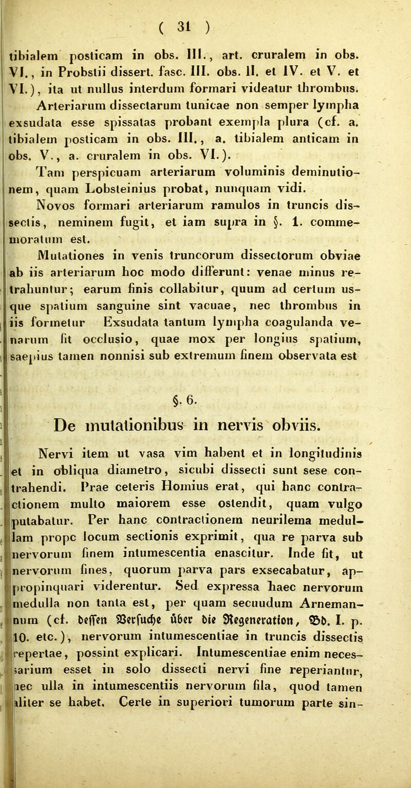 tibialem posticam in obs. 111., art. cruralem in obs. VI., in Probslii disseri, fasc. III. obs. 11. et IV. et V. et VI.), ita ut nullus interdum formari videatur thrombus. Arteriarum dissectarum tunicae non semper lympha exsudata esse spissatas probant exempla plura (cf. a. tibialem posticam in obs. III., a. tibialem anticam in obs. V., a. cruralem in obs. VI.). Tam perspicuam arteriarum voluminis deminutio- nem, c|uam Lobsteinius probat, nunquam vidi. Novos formari arteriarum ramulos in truncis dis- sectis, neminem fugit, et iam supra in §. 1. comme- moratum est. Mutationes in venis truncorum dissectorum obviae ab iis arteriarum hoc modo differunt: venae minus re- trahuntur; earum finis collabitur, quum ad certum us- que spatium sanguine sint vacuae, nec thrombus in iis formetur Exsudata tantum lympha coagulanda ve- Inarnm fit occlusio, quae mox per longius spatium, saepius tamen nonnisi sub extremum finem observata est i §. 6. De mutationibus in nervis obviis. Nervi item ut vasa vim habent et in longitudinis let in obliqua diametro, siciibi dissecti sunt sese con- trahendi. Prae celeris Hornius erat, qui hanc contra- ctionem multo maiorem esse ostendit, quam vulgo putabatur. Per hanc contractionem neurilema medul- lam prope locum sectionis exprimit, qua re parva sub nervorum finem intumescentia enascitur. Inde fit, ut nervorum fines, quorum parva pars exsecabatur, ap- propinquari viderentur. Sed expressa haec nervorum medulla non tanta est, per c[uam secuudum Arneman- nnm (cf. beflfen 93erfucf)e tiber bte 01c9encratloii, 951). I. p. ,10. etc.) , nervorum intumescenliae in truncis dissectis repertae, possint explicari. Intumescenliae enim neces- I sarium esset in solo dissecti nervi fine reperiantnr, nec ulla in intumescentiis nervorum fila, quod tamen I diter se habet. Certe in superiori tumorum parte sin-