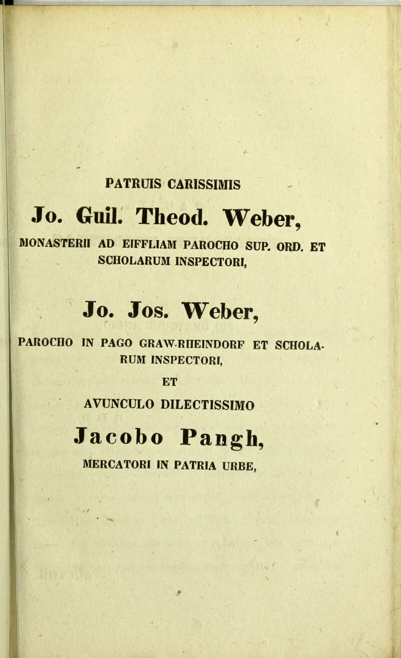 PATRUIS'CARISSIMIS Jo. Guii: Theod. Weber, MONASTERII AD EIFFLIAM PAROCHO SUP. ORD. ET SCHOLARUM INSPECTORI, Jo. Jos. Weber, PAROCHO IN PAGO GRAWRIIEINDORP ET SCHOLA- RUM INSPECTORI, ET AVUNCULO DILECTISSIMO Jacobo Pangh, MERCATORI IN PATRIA URBE,