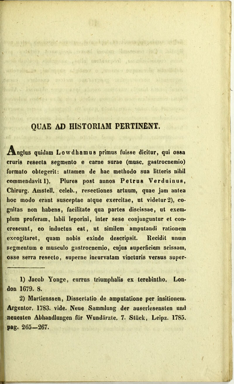 QUAE AD HISTORIAM PERTINENT. ^ILnglus quidam Lowdhamua primus fuisse dicitur, qui ossa cruris resecta segmento e carne surae (musc. gastrocnemio) formato obtcgerit: attamen de hac methodo sua litteris nihil commendavit 1). Plures post annos Petrus Verduinus, Chirurg. Amstell. celeb., resectiones artuum, quae jam antea hoc modo erant susceptae atque exercitae, ut videtur2), co- gnitas non habens, facilitate qua partes discissae, ut exem> plura proferam, labii leporini, inter sese conjunguntur et con- crescunt, eo inductus est, ut similem amputandi rationem excogitaret, quam nobis exinde descripsit. Recidit imum segmentum e musculo gastrocnemio, cujus superficiem scissam, osse serra resecto, superne incurvatam vincturis versus super- 1) Jacob Yonge, currus triumphalis ex terebintho. Lon- don 1G79. 8. 2) Martienssen, Dissertatio de amputatione per insitionem. Argentor. 1783. vide. Neue Sammlung der auserlesensten und neuesten Abhandiungen fiir Wundiirzte. 7. StUck, Leipz. 1785. pag. 263—267.