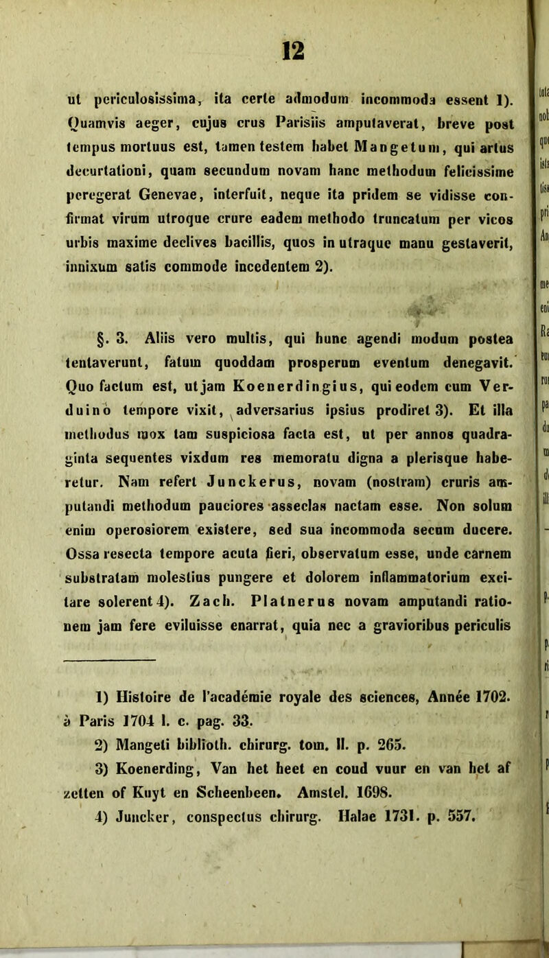 ut periculosissimar ita certe admodum incommoda essent 1). Ouamvis aeger, cujus crus Parisiis amputaverat, breve post tempus mortuus est, tamen testem habet Man getu iii, qui artus deeurtationi, quam secundum novam hanc methodum felicissime peregerat Genevae, interfuit, neque ita pridem se vidisse con- firmat virum utroque crure eadem methodo truncatum per vicos urbis maxime declives bacillis, quos in utraque manu gestaverit, innixum satis commode incedentem 2). « l' §. 3. Aliis vero multis, qui hunc agendi modum postea lentaverunt, fatum quoddam prosperum eventum denegavit. Quo facium est, ut jam Eoenerdingius, qui eodem cum Ver* duinb tempore vixit, adversarius ipsius prodiret 3). Et illa inetliodus mox tam suspiciosa facta est, ut per annos quadra- ginta sequentes vixdum res memoratu digna a plerisque habe- retur. Nam refert Junckerus, novam (nostram) cruris am- putandi methodum pauciores asseclas nactam esse. Non solum enim operosiorem existere, sed sua incommoda secnm ducere. Ossa resecta tempore acuta fleri, observatum esse, unde carnem substratam molestius pungere et dolorem intlammatorium exci- tare solerent4). Zach. Platnerus novam amputandi ratio- nem jam fere eviluisse enarrat, quia nec a gravioribus periculis 1) Histoire de 1’academie royale des Sciences, Annee 1702. a Paris 1704 1. c. pag. 33. 2) Mangeti biblioth. chirurg. tom. II. p. 265. 3) Koenerding, Van het heet en coud vuur en van het af zetten of Eiiyt en Scheenbeen* Amstel. 1698. 4) Juncker, conspectus chirurg. llalae 1731. p. 557.