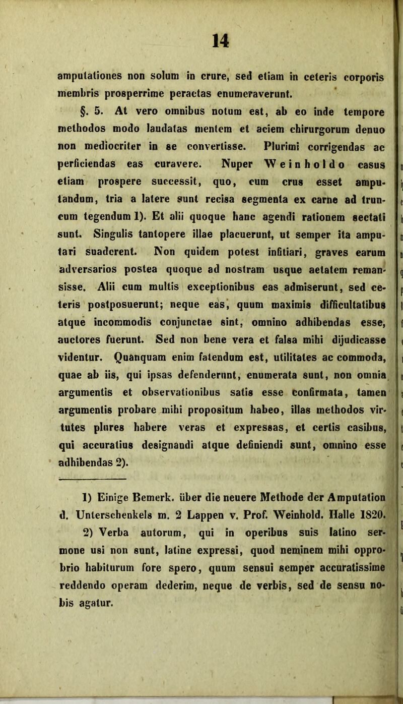 amputationes non solum in crure, sed etiam in ceteris corporis membris prosperrime peractas enumeraverunt. §. 5. At vero omnibus notum est, ab eo inde tempore methodos modo laudatas mentem et aciem chirurgorum denuo non mediocriter in se convertisse. Plurimi corrigendas ac perficiendas eas curavere. Nuper W e i n h o I d o casus g etiam prospere successit, quo, cum crus esset ampu> i| tandum, tria a latere sunt recisa segmenta ex carne ad trun- ( cum tegendum 1). Et alii quoque hanc agendi rationem sectati g sunt. Singulis tantopere illae placuerunt, ut semper ita ampu- g tari suaderent. Non quidem potest infitiari, graves earum g adversarios postea quoque ad nostram usque aetatem reman* q sisse. Alii cum multis e.xceptionibus eas admiserunt, sed ce> p teris postposuerunt; neque eas’, quum maximis difficultatibus | atque incommodis conjunctae sint, omnino adhibendas esse, f auctores fuerunt. Sed non bene vera et falsa mihi dijudicasse < videntur. Quanquam enim fatendum est, utilitates ac commoda, i quae ab iis, qui ipsas defenderunt, enumerata sunt, non omnia g argumentis et observationibus satis esse confirmata, tamen ; argumentis probare mihi propositum habeo, illas methodos vir* | tutes pinres habere veras et expressas, et certis casibus, t qui accuratius designandi atque definiendi sunt, omnino esse t ' adhibendas 2). t 1) Einige Bemerk. liber die neuere Methode der Amputation d. Unterschenkels m. 2 Lappen v, Prof. Weinhold. Halle 1820. 2) Verba autorum, qui in operibus suis latino ser- mone usi non sunt, latine expressi, quod neminem mihi oppro- brio habiturum fore spero, quum sensui semper accuratissime reddendo operam dederim, neque de verbis, sed de sensu no- bis agatur.