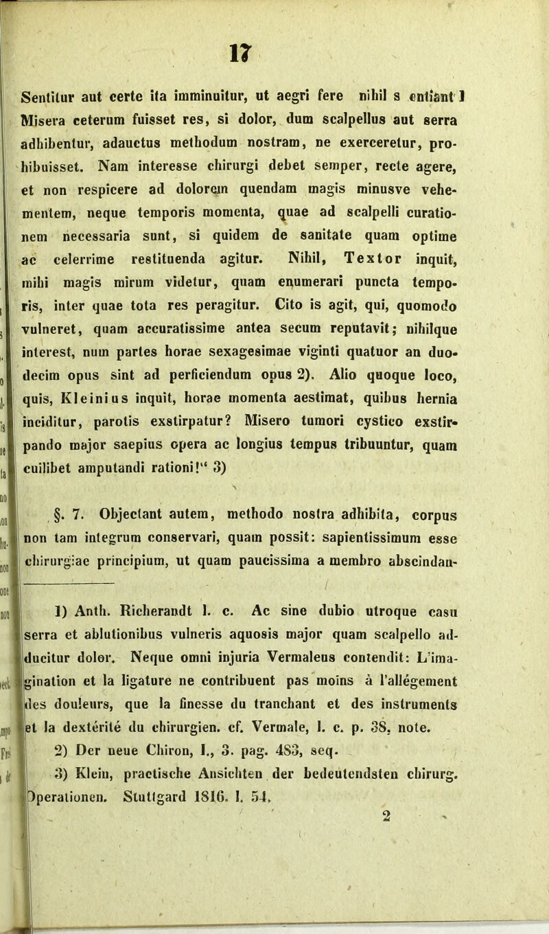 Sentitur aut certe ita imminuitur, ut aegri fere nihil s cntiant ] Misera ceterum fuisset res, si dolor, dum scalpellus aut serra adhibentur, adauctus methodum nostram, ne exerceretur, pro- hibuisset. Nam interesse chirurgi debet semper, recte agere, et non respicere ad dolorem quendam magis minusve vehe- mentem, neque temporis momenta, quae ad scalpelli curatio- nem necessaria sunt, si quidem de sanitate quam optime ac celerrime restituenda agitur. Nihil, Textor inquit, mihi magis mirum videtur, quam enumerari puncta tempo- ris, inter quae tota res peragitur. Cito is agit, qui, quomodo vulneret, quam accuratissime antea secum reputavit; nihiique interest, num paries horae sexagesimae viginti quatuor an duo- decim opus sint ad perficiendum opus 2). Alio quoque loco, quis, Kleinius inquit, horae momenta aestimat, quibus hernia inciditur, parotis exstirpatur? Misero tumori cystico exstir- pando major saepius opera ac longius tempus tribuuntur, quam cuilibet amputandi rationi! 3) §. 7. Objectant autem, methodo nostra adhibita, corpus I non tam integrum conservari, quam possit: sapientissimum esse chirurgiae principium, ut quam paucissima a membro abscindan- 1) Anth. Richerandt 1. c. Ac sine dubio utroque casu serra et ablutionibus vulneris aquosis major quam scalpello ad- jducitur dolor. Neque omni injuria Vermaleus contendit: L’ima- ination et la ligature ne contribuent pas moins a rallegement lies douleurs, que la finesse du tranchant et des instrumenta t la dexterite du chirurgien. cf. Vermale, I. c. p. 38, note. 2) Der neue Chiron, I., 3. pag. 483, seq. 3) Klein, praclische Ansichten der bedeutcndsten chirurg. Jperalionen. Slutlgard 1816. I. ,54. 2