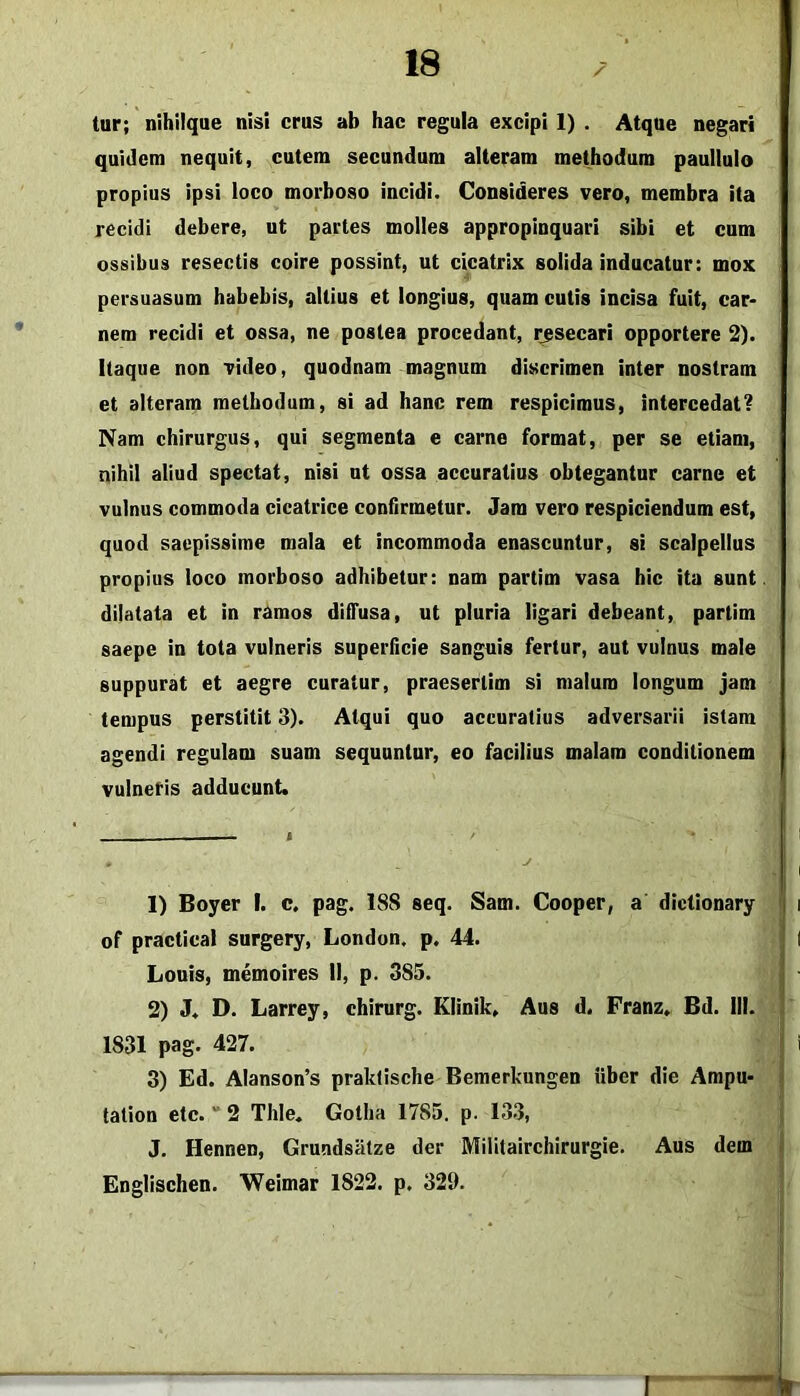 tur; nihilque nisi crus ab hac regula excipi 1) . Atque negari quidem nequit, cutem secundum alteram methodum paullulo propius ipsi loco morboso incidi. Consideres vero, membra ita recidi debere, ut partes molles appropinquari sibi et cum ossibus resectis coire possint, ut cicatrix solida inducatur: mox persuasum habebis, altius et longius, quam cutis incisa fuit, car- nem recidi et ossa, ne postea procedant, insecari opportere 2). Itaque non video, quodnam magnum discrimen inter nostram et alteram methodum, si ad hanc rem respicimus, intercedat? Nam chirurgus, qui segmenta e carne format, per se etiam, nihil aliud spectat, nisi nt ossa accuratius obtegantur carne et vulnus commoda cicatrice confirmetur. Jam vero respiciendum est, quod saepissime mala et incommoda enascuntur, si scalpellus propius loco morboso adhibetur: nam partim vasa hic ita sunt dilatata et in ramos dilTusa, ut pluria ligari debeant, partim saepe in tota vulneris superficie sanguis fertur, aut vulnus male suppurat et aegre curatur, praesertim si malum longum jam tempus perstitit 3). Atqui quo accuratius adversarii istam agendi regulam suam sequantur, eo facilius malam conditionem vulneris adducunt. 1) Boyer I. c, pag. 188 seq. Sam. Cooper, a dictionary f of practical surgery, London, p. 44. Louis, memoires 11, p. 385. | 2) J. D. Larrey, chirurg. Klinik. Aus d. Franz. Bd. 111. 1 1831 pag. 427. j 3) Ed. Alanson’s praklische Bemerkungen uber die Ampu- | tation etc. “ 2 Thle. Gotha 1785. p. 133, i. J, Hennen, Grundsatze der Militairchirurgie. Aus dem \ Englischen. Weimar 1822. p. 329. • 1 1^