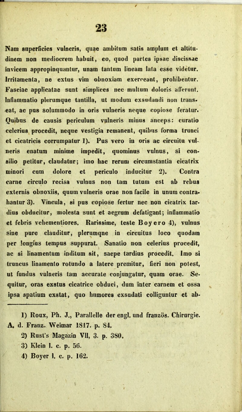 Nam snperflcies vulneris, quae ambitum satis amplum et altitu- dinem non mediocrem habuit, eo, quod partes ipsae discissae invicem appropinquantur, unam tantum iineam lata esse videtur. Irritamenta, ne extus vim obnoxiam exerceant, prohibentur. Fasciae applicatae sunt simplices nec multum doloris afferunt. Inflammatio plerumque tantilla, ut modum exsudandi non trans- eat, ac pus solummodo in oris vulneris neque copiose feratur. Quibus de causis periculum vulneris minus anceps: curatio celerius procedit, neque vestigia remanent, quibus forma trunci et cicatricis corrumpatur 1). Pus vero iu oris ac circuitu vul- neris enatum minime impedit, quominus vulnus, si con- silio petitur, claudatur; imo hac rerum circumstantia cicatrix minori cum dolore et periculo inducitur 2). Contra carne circulo recisa vulnus non tam tutum est ab rebus externis obnoxiis, quum vulneris orae non facile in unum contra- hantur 3). Vincula, si pus copiose fertur nec non cicatrix tar- dius obducitur, molesta sunt et aegrum defatigant; inflammatio et febris vehementiores. Rarissime, teste Boyero 4), vulnus sine pure clauditur, plerumque in circuitus loco quodam per longius tempus suppurat. Sanatio non celerius procedit, ac si linamentum inditum sit, saepe tardius procedit. Imo si truncus linamento rotundo a latere premitur, fieri non potest, ut fundus vulneris tam accurate conjungatur, quam orae. Se- quitur, oras exstus cicatrice obduci, dum inter carnem et ossa ipsa spatium exstat, quo humores exsudati colliguntur et ab- 1) Roux, Ph. J„ Parallelle der engl. und franzos. Chirurgie. A, d. Franz. Weimar 1817. p. 84. 2) Rusfs Magazin Vll, 3. p. 380, 3) Klein I. c. p. 56. 4) Boyer 1. c. p. 162.