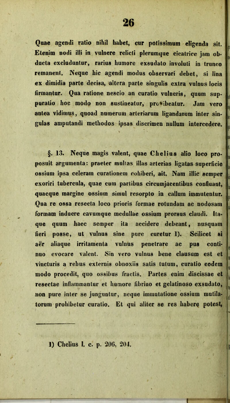 Quae agendi ratio nihil habet, cur potissimum eligenda sit. Etenim nodi illi in vulnere relicti plerumcjue cicatrice jam ob- ducta excluduntur, rarius humore exsudato involuti in trunco remanent. Neque hic agendi modus observari debet, si lina ex dimidia parte decisa, altera parte singulis extra vulnus locis firmantur. Qua ratione nescio an curatio vulneris, quum sup- puratio hoc modo non sustineatur, prohibeatur. Jam vero antea vidimus, quoad numerum arteriarum ligandarum inter sin- gulas amputandi methodos ipsas discrimen nullum intercedere. f III iil »1 le I» il §. 13. Neque magis valent, quae Chelius alio loco pro- posuit argumenta: praeter mullas illas arterias ligatas superficie ossium ipsa celeram curationem cohiberi, ait. Nam illic semper exoriri tubercula, quae cum partibus circumjacentibus confluant, quaeque margine ossium simul resorpto in callum immutentur. Qua re ossa resecta loco prioris formae rotundam ac nodosam formam induere cavumque medullae ossium prorsus claudi, ita- que quum haec semper ita accidere debeant, nusquam fieri posse, ut vulnus sine pure curetur 1). Scilicet si aer aliaque irritamenta vulnus penetrare ac pus conti- mo evocare valent. Sin vero vulnus bene clausum est et m vincturis a rebus externis obnoxiis satis tutum, curatio eodem (0 modo procedit, quo ossibus fractis. Partes enim discissae et ^ resectae inflammantur et humore fibriuo et gelatinoso exsudato, ^ non pure inter se junguntur, neque immutatione ossium mutila- torum prohibetur curatio. Et qui aliter se res haberq potest, 1) Chelius I. c. p. 300, 204.