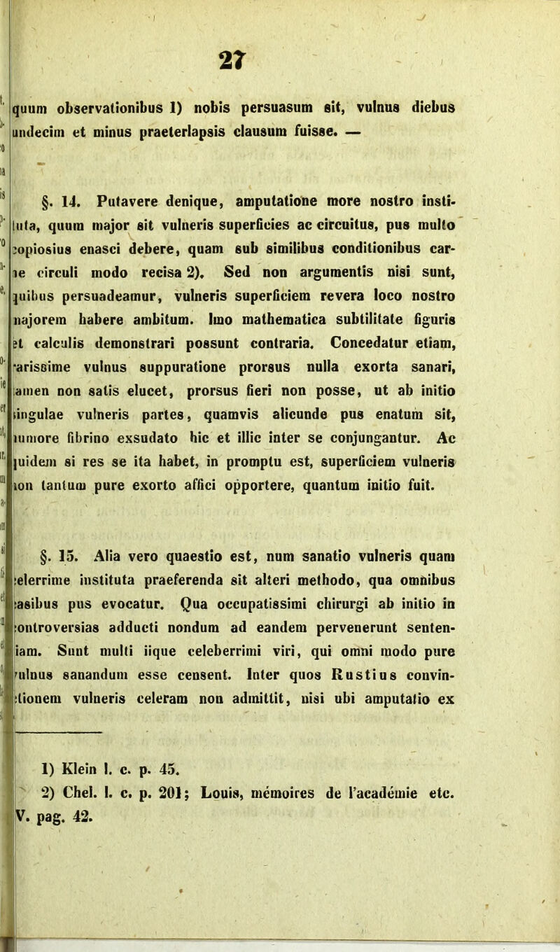 2t '' quum observationibus I) nobis persuasum sit, vulnus diebus ' undecim et minus praeterlapsis clausum fuisse. — '0 la ~ §. 14. Putavere denique, amputatione more nostro instb luta, quum major sit vulneris superficies ac circuitus, pus multo ° copiosius enasci debere, quam sub similibus conditionibus car* ue circuli modo recisa 2). Sed non argumentis nisi sunt, ]uil)us persuadeamur, vulneris superficiem revera loco nostro najorem habere ambitum. Imo mathematica subtilitate figuris H calculis demonstrari possunt contraria. Concedatur etiam, ‘arissime vulnus suppuratione prorsus nulla exorta sanari, iainen non satis elucet, prorsus fieri non posse, ut ab initio ^ lingulae vulneris partes, quamvis alicunde pus enatum sit, ''' itimore fibrino exsudato hic et illic inter se conjungantur. Ac ]uidejii si res se ita habet, in promptu est, superficiem vulneris lon tantum pure exorto affici opportere, quantum initio fuit. §.13. Alia vero quaestio est, num sanatio vulneris quam ielerrime instituta praeferenda sit alteri methodo, qua omnibus Rasibus pus evocatur. Qua occupatissimi chirurgi ab initio in [onlroversias adducti nondum ad eandem pervenerunt senten* I liam. Sunt mulli iique celeberrimi viri, qui omni modo pure Wilnus sanandum esse censent. Inter quos Rustius convin* ^tionem vulneris celeram non admittit, nisi ubi amputatio ex 1) Klein I. c. p. 45. 2) Chel. 1. c. p. 201; Louis, memoires de racademie etc.