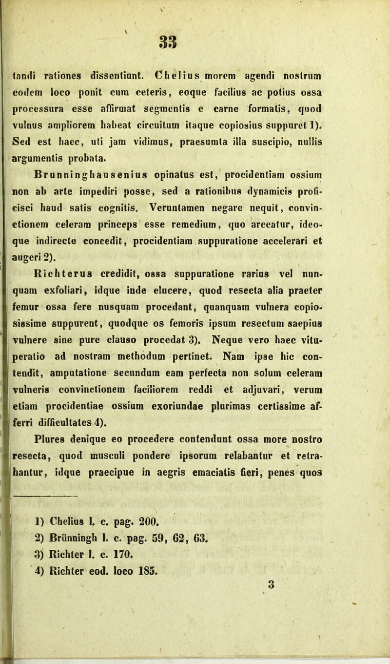 tamli rationes dissentiunt. Chelius morem agendi nostrum eodem ioco ponit cum ceteris, coque facilius ac potius ossa processura esse affirmat segmentis e carne formatis, quod vulnus ampliorem habeat circuitum itaque copiosius suppuret 1), Sed est haec, uti jam vidimus, praesumta illa suscipio, nullis argumentis probata. Brunninghausenius opinatus est, procidentiam ossium non ab arte impediri posse, sed a rationibus dynamicis profi- cisci haud satis cognitis. Veruntamen negare nequit, convin- ctionem celeram princeps esse remedium, quo arceatur, ideo- que indirecte concedit, procidentiam .suppuratione accelerari et augeri 2). Richterus credidit, ossa suppuratione rarius vel nun- quam exfoliari, idque inde elucere, quod resecta alia praeter femur ossa fere nusquam procedant, quanquam vulnera copio- sissime suppurent, quodque os femoris ipsum resectum saepius vulnere sine pure clauso procedat 3). Neque vero haec vitu- peratio ad nostram methodum pertinet. Nam ipse hic con- tendit, amputatione secundum eam perfecta non solum celeram vulneris convinctionem faciliorem reddi et adjuvari, verum etiam procidentiae ossium exoriundae plurimas certissime af- ferri difficultates 4). Plures denique eo procedere contendunt ossa more nostro Iresecta, quod musculi pondere ipsorum relabantur et retra- hantur, idque praecipue in aegris emaciatis fieri, penes quos 1) Chelius I. c. pag. 200. 2) Brlinningh I. c. pag. 59, 62, 63. 3) Richter 1. c. 170. 4) Richter eod. loco 185. 3