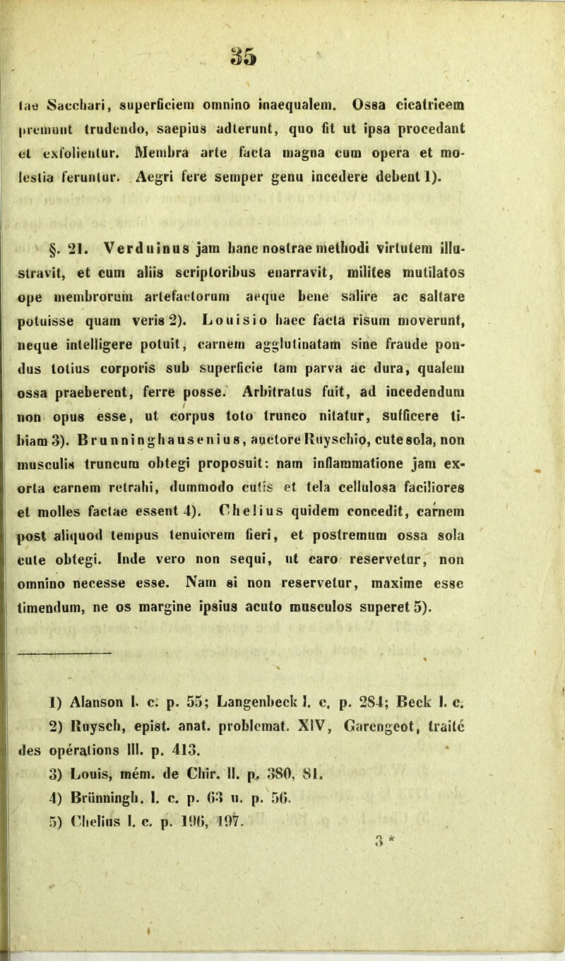 1^5 tiie Sacchari, siipcrGciein omnino inaequalem. Ossa cicatricem |ii'uimint trudendo, saepius adierunt, quo fit ut ipsa procedant cl exiolientur. Membra arte facta magna cum opera et mo- lestia feruntur. Aegri fere semper genu incedere debent 1). §. 21. Verdiiinus jam banc nostrae methodi virtutem illu- stravit, et cum aliis scriptoribus enarravit, milites mutilatos ope membrorum artefaelorum aeque bene salire ac saltare potuisse quam veris 2). Louisio haec facta risum moverunt, neque intelligere potuit, carnem agglutinatam sine fraude pon- dus totius corporis sub superficie tam parva ac dura, qualem ossa praeberent, ferre posse. Arbitratus fuit, ad incedendum non opus esse, ut corpus toto trunco nitatur, sulGcere ti- biam 3). Brunninghausenius, auctore Riiyschio, cute sola, non musculis truncum obtegi proposuit: nam inflammatione jam ex- orta carnem retrahi, dummodo cutis et tela cellulosa faciliores et molles factae essent 4). Chelius quidem concedit, caniem post aliquod tempus tenuiorem fieri, et postremum ossa sola cute obtegi. Inde vero non sequi, ut caro reservetur, non omnino necesse esse. Nam si non reservetur, maxime esse timendum, ne os margine ipsius acuto musculos superet 5). 1) Alanson I. c. p. 55; Langenbeck I. c, p. 2S4; Beck I. C; 2) Kiiysch, epist. anat. problcmat. XIV, Garcngcot, traitc des operations III. p. 413. 3) Louis, mem. de Chir. II. p. ,380, 81. 4) Briinningli. I. c. p. 03 n. p. 50. 5) (3ielius I. c. p. 100, 107. ,3 *