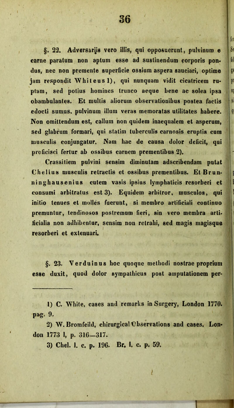 §. 22. Adversariis vero illis, qui opposuerunt, pulvinum e carne paratum non aptum esse ad sustinendum eorporis pon< dus, nec non premente superficie ossium aspera sauciari, optime jam respondit'Whileus 1), qui nunquam vidit cicatricem ru> p^dm, sed potius homines trunco aeque bene ac solea ipsa obambulantes. Et multis aliorum observationibus postea factis edocti sumus, pulvinum illum veras memoratas utilitates habere. Non omittendum est, callum 'non quidem inaequalem et asperum, sed glabrum formari, qui statim tuberculis carnosis eruptis cum musculis conjungatur. Nam hac de causa dolor deficit, qui proficisci fertur ab ossibus carnem prementibus 2). Crassitiem pulvini sensim diminutam adscribendam putat Chelius musculis retractis et ossibus prementibus. EtBrun- ninghausenius cutem vasis ipsius lymphaticis resorberi et consumi arbitratus est 3). Equidem arbitror, musculos, qui initio tenues et molles fuerunt, si membro artificiali continuo premuntur, tendinosos postremum fieri, sin vero membra arti* licialia non adhibentur, sensim non retrahi, sed magis magisque I resorberi et extenuari. §.23. Verduinus hoc quoque methodi nostrae proprium esse duxit, quod dolor sympathicus post amputationem per* 1) C. White, cases and remarks inSurgery, London 1770. pag. 9. 2) W. Bromfeild, chirurgicalOhservations and cases. Lon- don 1773 I, p. 316-317. 3) Chel. I. c. p. 196. Br. I. c. p. 59. l