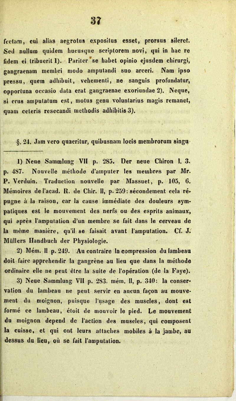 S7 fccliim, cui alifts aegrotus expositus esset, prorsus sileret. Sed nullum quidem hucusque scriptorem novi, qui in hac re fidem ei tribuerit 1). Pariter'se habet opinio ejusdem chirurgi, gangraenam membri modo amputandi suo arceri. Nam ipso pressu, quem adhibuit, vehementi, ne sanguis profundatur, opportuna occasio data erat gangraenae exoriundae 2). Neque, si erus amputatum est, motus genu voluntarius magis remanet, quam celeris resecandi methodis adhibitis 3). §. 24. Jam vero quaeritur, quibusnam locis membrorum singn 1) Neiie Sammiung VII p. 285. Der neue Chiron I. 3. [ p. 487. Nouvelle methode d’amputer les memhres par Mr. P. Verduin. Traduclion nouvelle par Massuet, p. 105, 6. I Memoires deTacad. R. de Chir. II, p. 259: secondement cela re> I pugne a la raison, car Ia cause immediate des douleurs sym* ^ patiques est le mouvement des nerfs ou des esprits animaux, qui apres ramputation d’un membre se fait dans le cerveau de i Ia m4me maniere, qu’il se faisait avant 1'amputation. Cf. J. I Miillers Handbuch der Physiologie. : 2) Mem. II p. 249. Au contraire la compression du lambeau i doit faire apprehendir Ia gangrene au lieu que dans Ia methode t ordinaire elle ne peut ^tre Ia suite de I'operation (de Ia Faye). 3) Neue Sammiung VII p. 283. mem, II, p. 340: Ia conser- I vation du lambeau ne peut servir en aucun fagon au mouve- 1 ment du moignon, puisque l usage des muscles, dont est jl‘ forme ce lambeau, eloit de mouvoir le pied. Le mouvement || du moignon depend de 1’action des muscles, qui composent I la cuisse, et qui ont leurs attaches mobiles a la jambe, au i| dessus du lieu, ou se fait Tamputalion.