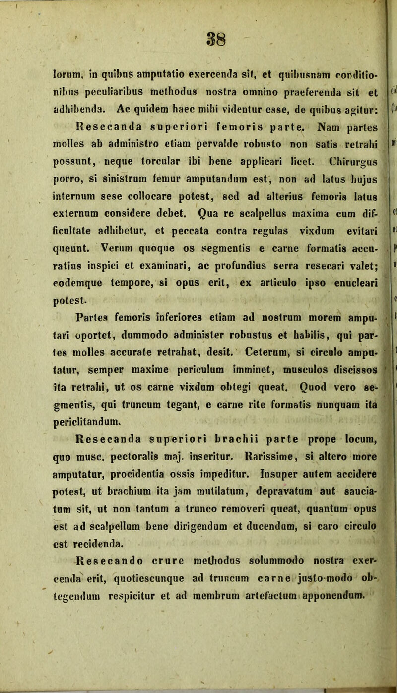 '1 38 Iorum, in quibus amputatio exercenda sit, et quibusnam rordilio- nibiis peculiaribus methodus nostra omnino praeferenda sit et adhibenda. Ac quidem haec mihi videntur esse, de quibus agitur: Resecanda superiori femoris parte. Nam paries molles ab administro etiam pervaldc robusto non satis retrahi possunt, neque torcular ibi bene applicari licet. Chirurgus porro, si sinistrum femur amputandum est, non ad latus hujus internum sese collocare potest, sed ad alterius femoris latus externum considere debet. Qua re scalpellus maxima cum dif- ficultate adhibetur, et peccata contra regulas vixdum evitari queunt. Verum quoque os segmentis e carne formatis accu- ratius inspici et examinari, ac profundius serra resecari valet; eodemque tempore, si opus erit, ex articulo ipso enucleari potest. Partes femoris inferiores etiam ad nostrum morem ampu- tari oportet, dummodo administer robustus et habilis, qui par- tes molles accurate retrahat, desit. Ceterum, si circulo ampu- tatur, semper maxime periculum imminet, musculos discissos ita retrahi, ut os carne vixdum obtegi queat. Quod vero se- gmentis, qui truncum tegant, e carne rite formatis nunquam ita periclitandum. Resecanda superiori brachii parte prope locum, quo musc. pectoralis maj. inseritur. Rarissime, si altero more amputatur, procidentia ossis impeditur. Insuper autem accidere potest, ut brachium ita jam mutilatum, depravatum aut saucia- tam sit, ut non tantum a trunco removeri queat, quantum opus est ad scalpellum bene dirigendum et ducendum, si caro circulo est recidenda. Resecando crure methodus solummodo nostra exer- cenda erit, quotiescunque ad truncum carne justo-modo ob- tegendum respicitur et ad membrum artefactum apponendum.