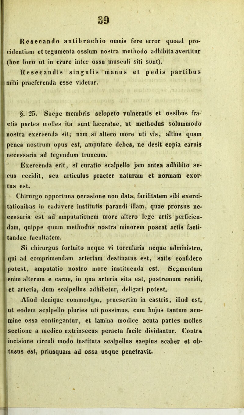 39 Resecando antibrachio omnis fere error quoad pro> cidentiam et tegumenta ossium nostra methodo adhibita avertitur (hoc loco ut in crure inter ossa musculi siti sunt). Resecandis singulis manus et pedis partibus mihi praeferenda esse videtur. ■i §, 25. Saepe membris sclopeto vulneratis et ossibus fra- ctis partes molles ita sunt laceratae, ut methodus solummoda nostra exercenda sit; nam.si altero more uti vis, altius quam penes nostrum opus est, amputare debes, ne desit copia carnis I necessaria ad tegendum truncum. Exercenda erit, sf curatio scalpello jam antea adhibito se- cus cecidit, seu articulus praeter naturam et normam exor- tus est. Chirurgo opportuna occasione non data, facilitatem sibi exerci- tationibus in cadavere institutis parandi illam, quae prorsus ne- cessaria est ad amputationem more altero lege artis perficien- dam, quippe quum methodus nostra minorem poscat artis facti- tandae facultatem. Si chirurgus fortuito neque vi torcularis neque administro, qui ad comprimendam arteriam destinatus est, satis confidere potest, amputatio nostro more instituenda est. Segmentum enim alterum e carne, in qua arteria sita est, postremum recidi, et arteria, dum scalpellus adhibetur, deligari potest. Aliud denique commodum, praesertim in castris, illud est, jiut eodem scalpello pluries uti possimus, cum hujus tantum acu- I mine ossa contingantur, et lamina modice acuta paries molles j sectione a medico extrinsecus peracta facile dividantur. Contra I incisione circuli modo instituta scalpellus saepius scaber et ob- i tusus est, priusquam ad ossa usque penetravit. 1