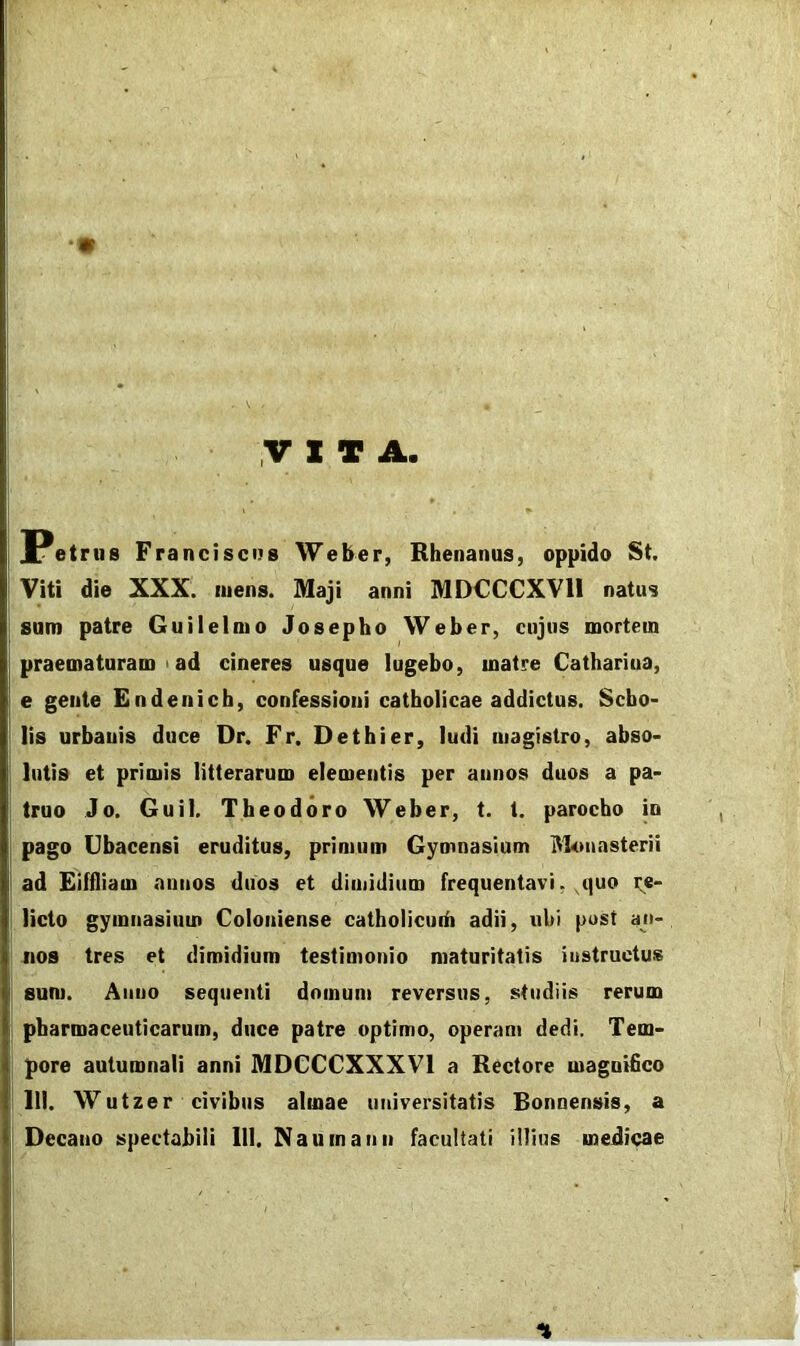 r •• y X T A. Petrus Francisciis Weber, Rhenanus, oppido St. Viti die XXX. mens. Maji anni MDCCCXVll natus sum patre Guilelmo Josepho Weber, cujus mortem praematuram I ad cineres usque lugebo, matre Cathariua, e gente En deni ch, confessioni catholicae addictus. Scho- lis urbanis duce Dr. Fr. Dethier, ludi magistro, abso- lutis et primis litterarum elementis per annos duos a pa- truo Jo, Guil. Theodoro Weber, t. 1. parocho in pago Ubacensi eruditus, primum Gymnasium itltmasterii ad Eiffliam annos duos et dimidium frequentavi, ,quo i;e- licto gymnasium Coloniense catholicudi adii, ubi pust an- nos tres et dimidium testimonio maturitatis instructus sum. Anno sequenti domum reversus, studiis rerum pharmaceuticarum, duce patre optimo, operam dedi. Tem- pore autumnali anni MDCCCXXXVl a Rectore magnifico m. Wutzer civibus almae universitatis Bonnensis, a