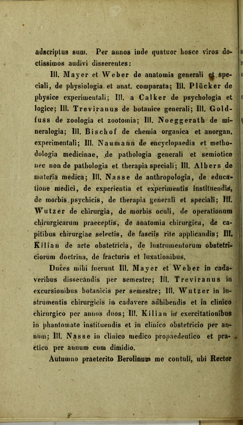 III adscriplus sutu. Per annos inde quatuor bosce viros do- ctissimos audivi disserentes: i> III. Mayer et Weber de anatomia generali ^ spe- « ciali, de physiologia et anat. comparata; III. Pliicker de physice experimeiitali; III. a Calker de psychologia et c logice; III. Treviranus de botanice generali; III. Gold- fuss de zoologia et zootoinia; III. Noeggerath de mi- <| neralogia; III. Bischof de chemia organica et anorgan. experimentali; III. Nanniann de encyclopaedia et metho- dulogia medicinae, .de pathologia -generali et semiotice nec non de pathologia et therapia speciali; III. Albers de Diatei'ia medica; III. Nasse de anthropologia, de educa- tione medici, de experientia et experimentis instituendis, de morbis.psychicis, de therapia generati et speciali; III. , Wutzer de chirurgia, de morbis oculi, de operationam i chirurgicarum praeceptis, de anatomia chirurgica, de ca- ] pitibus chirurgiae selectis, de fasciis rite applicandis; 111. | Ktlian de arte obstetricia, de instrumentorum obstetri- t ciorum doctrina, de fracturis et luxationibus. ] Duces mihi fuerunt 111. Mayer et Weber in cada- i' veribus dissecandis per semestre; 111. Treviranus in ' excursionibus botanicis per semestre; III. Wutzer in in- strumentis chirurgicis i» cadavere adhibendis et in clinico ' chirurgico per annos duos; 111. Kilian iit exercitationibus in phantomate instituendis et in clinico obstetricio per an- num; III. Nasse in clinico medico propaedeutico et pra- « ctico per annum cum dimidio. Autumno praeterito Beroliaum me contuli, ubi Rector