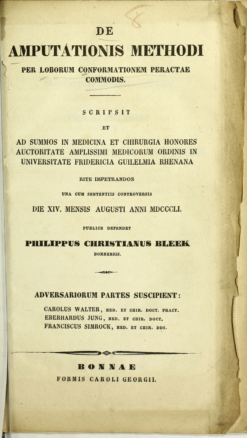 DE AMPUTATIONIS METHODI PER LOBORUM CONFORMATIONEM PERACTAE COMMODIS. SCRIPSIT ET AD SUMMOS IN MEDICINA ET CHIRURGIA HONORES AUCTORITATE AMPLISSIMI MEDICORUM ORDINIS IN UNIVERSITATE FRIDERICIA GUILELMIA RHENANA RITE IMPETRANDOS UNA CUM SENTENTIIS CONTROVERSIS DIE XIV. MENSIS AUGUSTI ANNI MDCCOLI. PUBLICE DEFENDET PHILIPPUS CHRISTIANUS BLEEK BONNENSIS. ADVERSARIORUM PARTES SUSCIPIENT: CAROLUS WALTER, med. et chir. doct. pract. EBERHARDUS JUNG, med. et chir. doct. FRA1NCISCUS SIMROCK, med. et chir. dds.