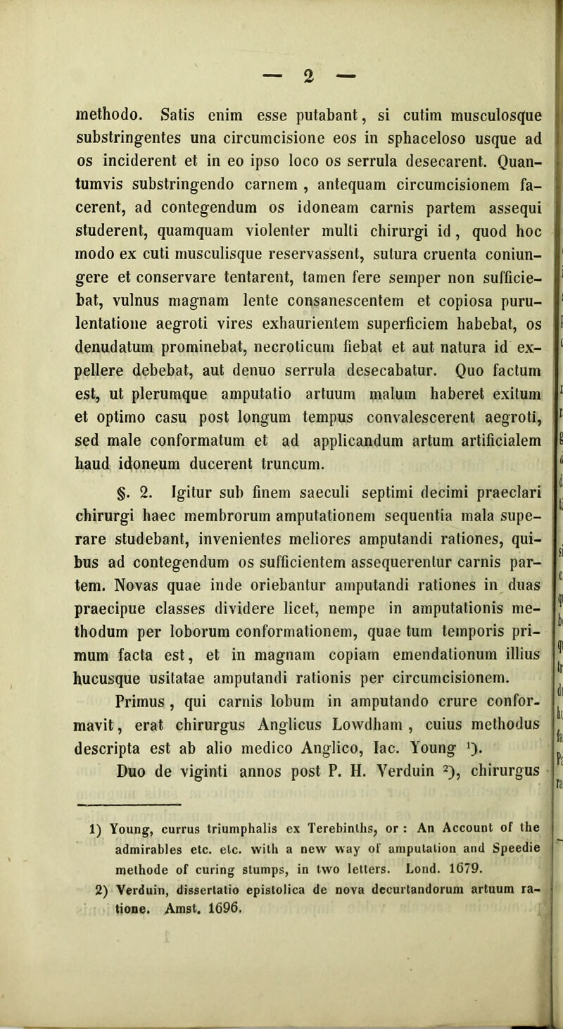 methodo. Satis enim esse putabant, si cutim musculosque substringentes una circumcisione eos in sphaceloso usque ad os inciderent et in eo ipso loco os serrula desecarent. Quan- tumvis substringendo carnem , antequam circumcisionem fa- cerent, ad contegendum os idoneam carnis partem assequi studerent, quamquam violenter multi chirurgi id, quod hoc modo ex cuti musculisque reservassent, sutura cruenta coniun- gere et conservare tentarent, tamen fere seinper non sufficie- bat, vulnus magnam lente consanescentem et copiosa puru- lentatione aegroti vires exhaurientem superficiem habebat, os denudatum prominebat, necroticum fiebat et aut natura id ex- pellere debebat, aut denuo serrula desecabatur. Quo factum est, ut plerumque amputatio artuum malum haberet exitum et optimo casu post longum tempus convalescerent aegroti, sed male conformatum et ad applicandum artum artificialem haud idoneum ducerent truncum. §. 2. Igitur sub finem saeculi septimi decimi praeclari chirurgi haec membrorum amputationem sequentia mala supe- rare studebant, invenientes meliores amputandi rationes, qui- bus ad contegendum os sufficientem assequerentur carnis par- tem. Novas quae inde oriebantur amputandi rationes in duas praecipue classes dividere licet, nempe in amputationis me- thodum per loborum conformationem, quae tum temporis pri- mum facta est, et in magnam copiam emendationum illius hucusque usitatae amputandi rationis per circumcisionem. Primus , qui carnis lobum in amputando crure confor- mavit , erat chirurgus Anglicus Lowdham , cuius methodus descripta est ab alio medico Anglico, lac. Young Q. Duo de viginti annos post P. H. Yerduin 1 2), chirurgus 1) Young, currus triumphalis ex Terebinlhs, or : An Account of the admirables etc. etc. with a new way of ampulalion and Speedie methode of curing stumps, in two letters. Lond. 1679. 2) Yerduin, dissertatio epistolica de nova decurtandorum artuum ra- tione. Amst. 1696.