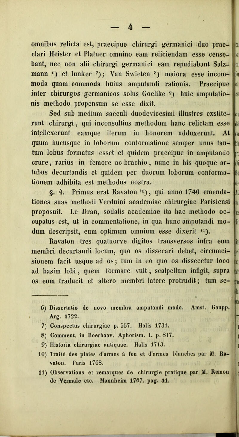 omnibus relicta est, praecipue chirurgi germanici duo prae- clari Heister et Platner omnino eam reiiciendam esse cense- bant, nec non alii chirurgi germanici eam repudiabant Salz- mann 6) et Iunker 7); Van Swieten 8) maiora esse incom- moda quam commoda huius amputandi rationis. Praecipue inter chirurgos germanicos solus Goelike 9) huic amputatio- nis methodo propensum se esse dixit. Sed sub medium saeculi duodevicesimi illustres exstite- runt chirurgi, qui inconsultius methodum hanc relictam esse intellexerunt eamque iterum in honorem adduxerunt. At quum hucusque in loborum conformatione semper unus tan- tum lobus formatus esset et quidem praecipue in amputando crure, rarius in femore ac brachio, nunc in his quoque ar- tubus decurtandis et quidem per duorum loborum conforma- tionem adhibita est methodus nostra. §. 4. Primus erat Ravaton 10), qui anno 1740 emenda- tiones suas methodi Verduini academiae chirurgiae Parisiensi proposuit. Le Dran, sodalis academiae ita hac methodo oc- cupatus est, ut in commentatione, in qua hunc amputandi mo- dum descripsit, eum optimum omnium esse dixerit n). Ravaton tres quatuorve digitos transversos infra eum membri decurtandi locum, quo os dissecari debet, circumci- sionem facit usque ad os; tum in eo quo os dissecetur loco ad basim lobi, quem formare vult, scalpellum infigit, supra os eum traducit et altero membri latere protrudit; tum se- cai Vili tui for el em cip fcl iliii Inii pm tili Ilo Ici Ali nili 10) iili lioi jirii 101 lic rur 6) Dissertatio de novo membra amputandi modo. Amst. Gaupp. Arg. 1722. 7) Conspectus chirurgiae p. 557. Halis 1731. 8) Comment. in Boerhaav. Aphorism. I. p. 817. 9) Historia chirurgiae antiquae. Halis 1713. 10) Traite des plaies d’armes a feu et d’armes hlanches par M. Ra- llll ICI — 1 1 1 valon. Paris 1768. 11) Observations et remarques de chirurgie pralique par M- Remon | de Vermale etc. Mannheim 1767. pag. 41.