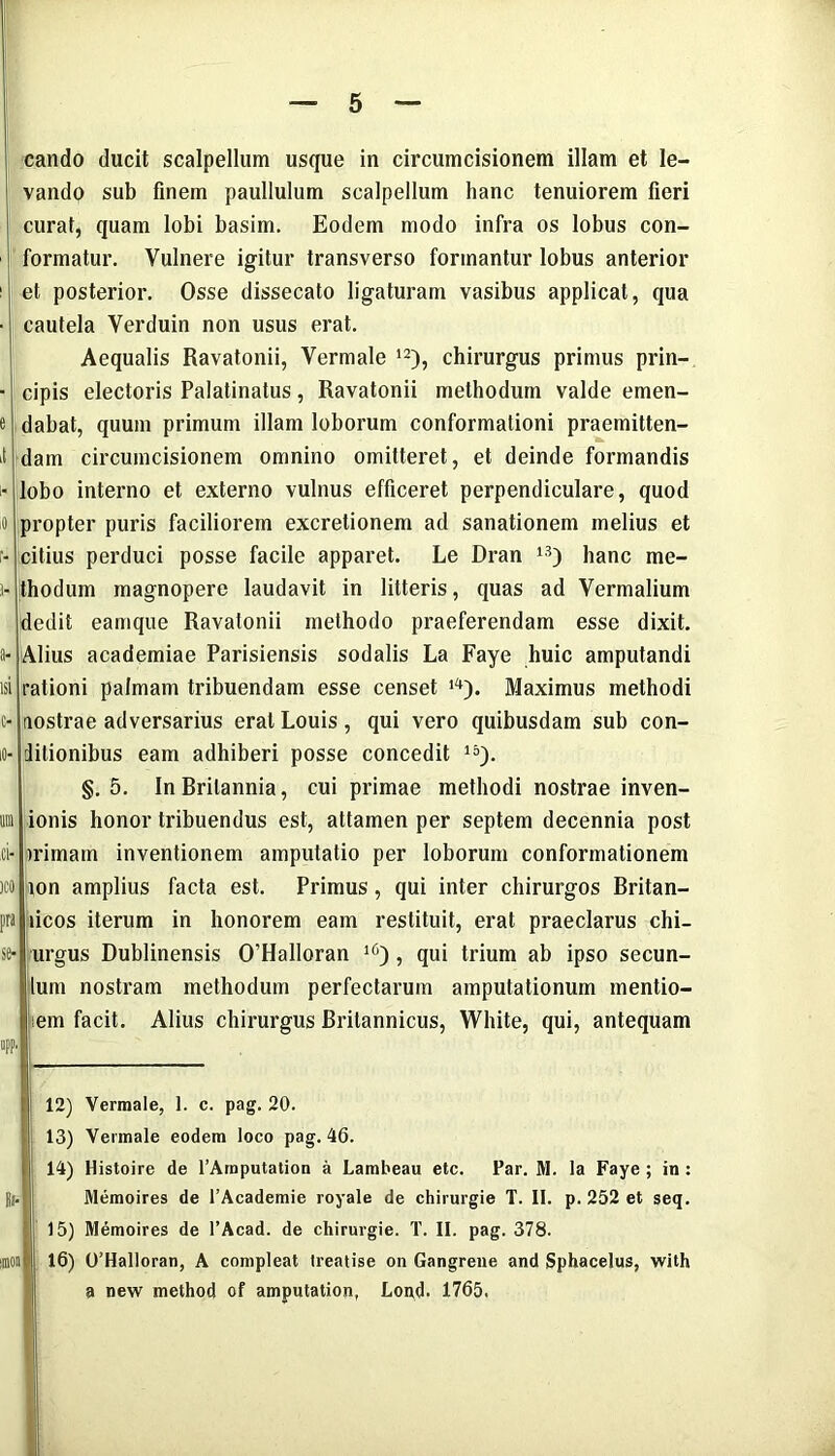 e i ,o r- )- a- isi c- ci- )C0 pra se- app, cando ducit scalpellum usque in circumcisionem illam et le- vando sub finem paullulum scalpellum hanc tenuiorem fieri curat, quam lobi basim. Eodem modo infra os lobus con- formatur. Vulnere igitur transverso formantur lobus anterior et posterior. Osse dissecato ligaturam vasibus applicat, qua cautela Verduin non usus erat. Aequalis Ravatonii, Vermale 12), chirurgus primus prin- cipis electoris Palatinatus, Ravatonii methodum valde emen- dabat, quum primum illam loborum conformationi praemitten- dam circumcisionem omnino omitteret, et deinde formandis lobo interno et externo vulnus efficeret perpendiculare, quod propter puris faciliorem excretionem ad sanationem melius et citius perduci posse facile apparet. Le Dran 13) hanc me- thodum magnopere laudavit in litteris, quas ad Vermalium dedit eamque Ravatonii methodo praeferendam esse dixit. Alius academiae Parisiensis sodalis La Faye huic amputandi rationi palmam tribuendam esse censet Maximus methodi nostrae adversarius erat Louis, qui vero quibusdam sub con- ditionibus eam adhiberi posse concedit 15). §. 5. In Britannia, cui primae methodi nostrae inven- ionis honor tribuendus est, attamen per septem decennia post trimam inventionem amputatio per loborum conformationem ton amplius facta est. Primus, qui inter chirurgos Britan- licos iterum in honorem eam restituit, erat praeclarus chi- urgus Dublinensis 0'Halloran l6) , qui trium ab ipso secun- tum nostram methodum perfectarum amputationum mentio- iem facit. Alius chirurgus Britannicus, White, qui, antequam 12) Vermale, 1. c. pag. 20. ; 13) Vermale eodem loco pag. 46. 14) Histoire de 1’Araputation a Lambeau etc. Par. M. la Faye ; in: . Memoires de 1’Academie royale de chirurgie T. II. p. 252 et seq. 15) Memoires de 1’Acad. de chirurgie. T. II. pag. 378. 16) 0’Halloran, A compleat treatise on Gangrene and Sphacelus, with a new method of amputation, Lond. 1765.