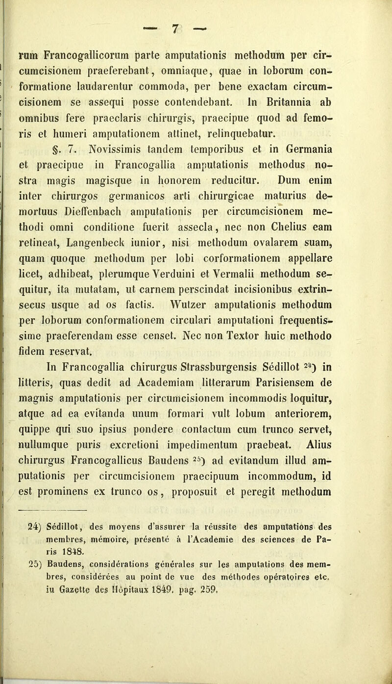 rum Francogallicorum parte amputationis methodum per cir- 1 cumcisionem praeferebant, omniaque, quae in loborum con- 1 formatione laudarentur commoda, per bene exactam circum- ! cisionem se assequi posse contendebant. In Britannia ab 1 omnibus fere praeclaris chirurgis, praecipue quod ad femo- ris et humeri amputationem attinet, relinquebatur. §. 7. Novissimis tandem temporibus et in Germania et praecipue in Francogallia amputationis methodus no- stra magis magisque in honorem reducitur. Dum enim inter chirurgos germanicos arti chirurgicae maturius de- mortuus Dielfenbach amputationis per circumcisionem me- thodi omni conditione fuerit assecla, nec non Chelius eam retineat, Langenbeck iunior, nisi methodum ovalarem suam, quam quoque methodum per lobi corformationem appellare licet, adhibeat, plerumque Verduini et Vermalii methodum se- quitur, ita mutatam, ut carnem perscindat incisionibus extrin- secus usque ad os factis. Wutzer amputationis methodum per loborum conformationem circulari amputationi frequentis- , sime praeferendam esse censet. Nec non Textor huic methodo i fidem reservat. In Francogallia chirurgus Strassburgensis Sedillot 24) in litteris, quas dedit ad Academiam litterarum Parisiensem de magnis amputationis per circumcisionem incommodis loquitur, atque ad ea evitanda unum formari vult lobum anteriorem, quippe qui suo ipsius pondere contactum cum trunco servet, nullumque puris excretioni impedimentum praebeat. Alius chirurgus Francogallicus Baudens 25) ad evitandum illud am- putationis per circumcisionem praecipuum incommodum, id est prominens ex trunco os, proposuit et peregit methodum 24) Sedillot, des moyens d’assurer la reussite des amputations des membres, memoire, presente a l’Academie des Sciences de Pa- ris 1848. 25) Baudens, considerations generales sur les amputations des mem- bres, considerees au point de vue des melhodes operatoires etc. iu Gazette des Hopitaux 1849. pag. 259. A