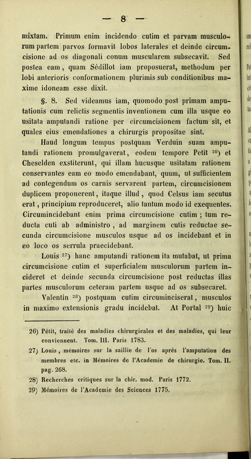 mixtam. Primum enim incidendo cutim et parvam musculo- rum partem parvos formavit lobos laterales et deinde circum- cisione ad os diagonali conum muscularem subsecavit. Sed postea eam , quam Sedillot iam proposuerat, methodum per lobi anterioris conformationem plurimis sub conditionibus ma- xime idoneam esse dixit. §. 8. Sed videamus iam, quomodo post primam ampu- tationis cum relictis segmentis inventionem cum illa usque eo usitata amputandi ratione per circumcisionem factum sit, et quales eius emendationes a chirurgis propositae sint. Haud longum tempus postquam Verduin suam ampu- tandi rationem promulgaverat, eodem tempore Petit 26) et Cheselden exstiterunt, qui illam hucusque usitatam rationem conservantes eam eo modo emendabant, quum, ut sufficientem ad contegendum os carnis servarent partem, circumcisionem duplicem proponerent, itaque illud , quod Celsus iam secutus erat, principium reproduceret, alio tantum modo id exequentes. Circumincidebant enim prima circumcisione cutim ; tum re- ducta cuti ab administro , ad marginem cutis reductae se- cunda circumcisione musculos usque ad os incidebant et in eo loco os serrula praecidebant. Louis 27) hanc amputandi rationem ita mutabat, ut prima circumcisione cutim et superficialem musculorum partem in- cideret et deinde secunda circumcisione post reductas illas partes musculorum ceteram partem usque ad os subsecaret. Yalentin 28) postquam cutim circuininciserat, musculos in maximo extensionis gradu incidebat. At Portal 29} huic 26) Petit, traile des maladies chirurgicales et des maladies, qui leur conviennent. Tom. III. Paris 1783. 27) Louis, memoires sur la saillie de l’os apres 1’amputation des membres etc. in Memoires de PAcademie de chirurgie. Tom. II. pag. 268. 28) Recherches critiques sur la chir. mod. Paris 1772. 29) Memoires de l’Academie des Sciences 1775.