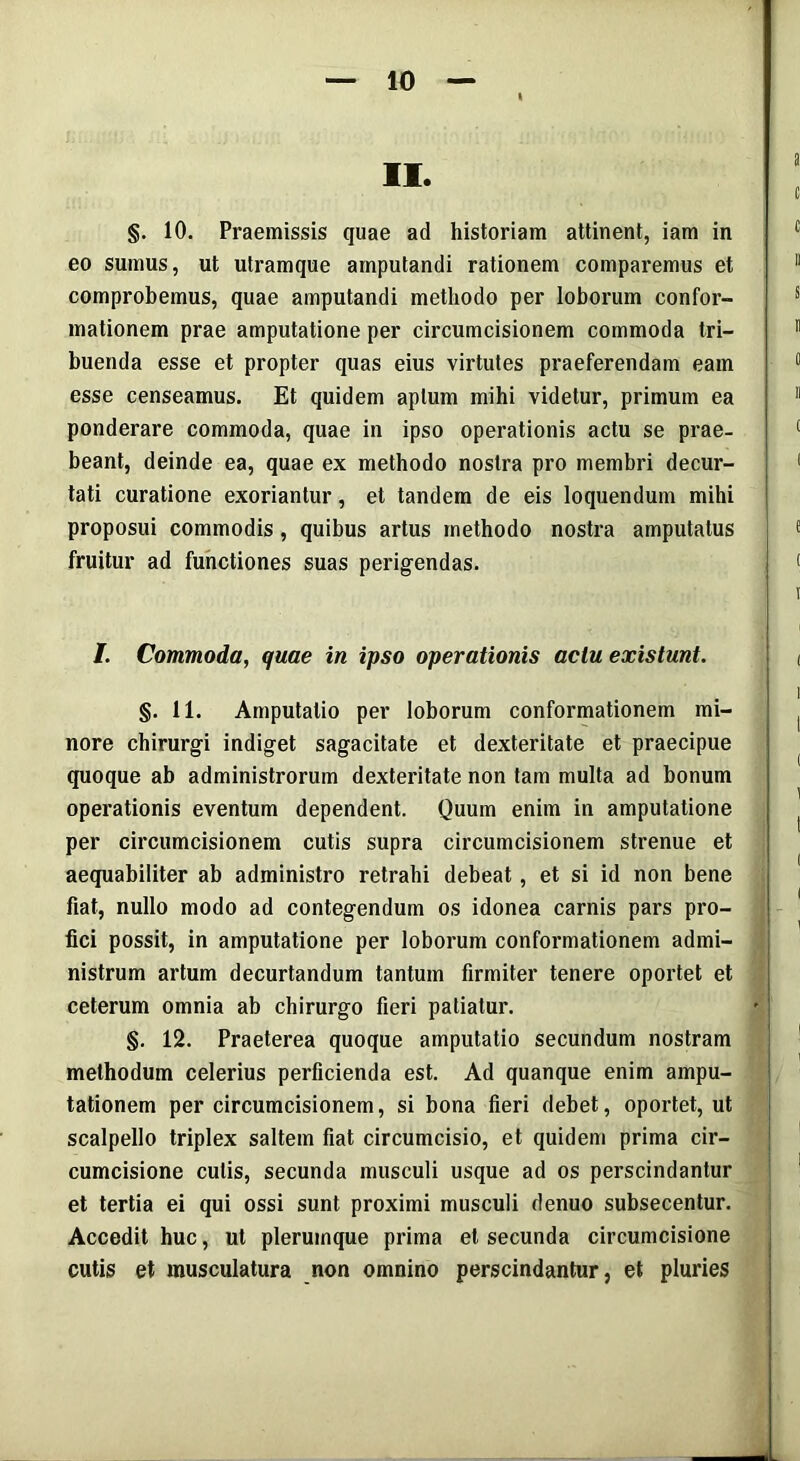 II. §. 10. Praemissis quae ad historiam attinent, iam in eo sumus, ut utramque amputandi rationem comparemus et comprobemus, quae amputandi methodo per loborum confor- mationem prae amputatione per circumcisionem commoda tri- buenda esse et propter quas eius virtutes praeferendam eam esse censeamus. Et quidem aptum mihi videtur, primum ea ponderare commoda, quae in ipso operationis actu se prae- beant, deinde ea, quae ex methodo nostra pro membri decur- tati curatione exoriantur, et tandem de eis loquendum mihi proposui commodis, quibus artus methodo nostra amputatus fruitur ad functiones suas perigendas. /. Commoda, quae in ipso operationis actu existunt. §. 11. Amputatio per loborum conformationem mi- nore chirurgi indiget sagacitate et dexteritate et praecipue quoque ab administrorum dexteritate non tam multa ad bonum operationis eventum dependent. Quum enim in amputatione per circumcisionem cutis supra circumcisionem strenue et aequabiliter ab administro retrahi debeat, et si id non bene fiat, nullo modo ad contegendum os idonea carnis pars pro- fici possit, in amputatione per loborum conformationem admi- nistrum artum decurtandum tantum firmiter tenere oportet et ceterum omnia ab chirurgo fieri patiatur. §. 12. Praeterea quoque amputatio secundum nostram methodum celerius perficienda est. Ad quanque enim ampu- tationem per circumcisionem, si bona fieri debet, oportet, ut scalpello triplex saltem fiat circumcisio, et quidem prima cir- cumcisione cutis, secunda musculi usque ad os perscindantur et tertia ei qui ossi sunt proximi musculi denuo subsecentur. Accedit huc, ut plerumque prima et secunda circumcisione cutis et inusculatura non omnino perscindantur, et pluries