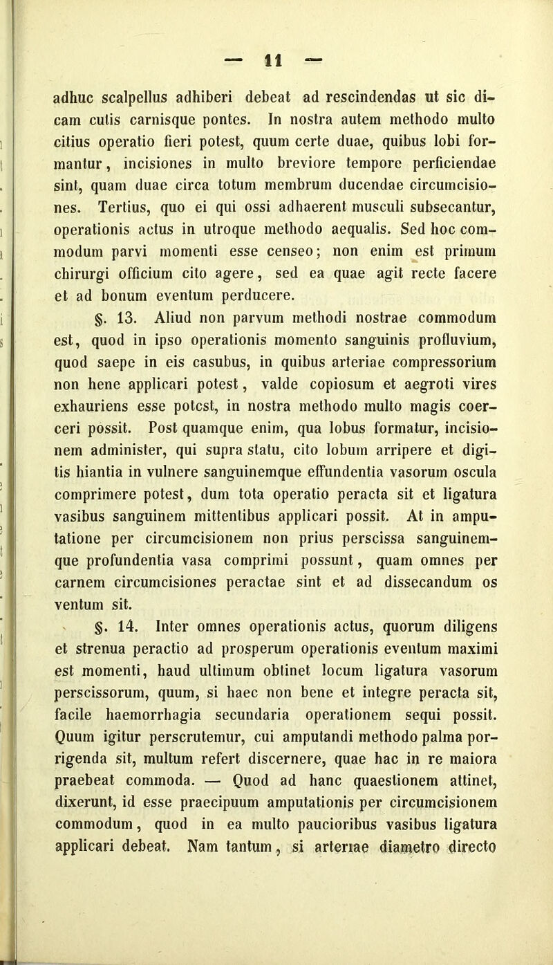 adhuc scalpellus adhiberi debeat ad rescindendas ut sic di- cam culis carnisque pontes. In nostra autem methodo multo citius operatio fieri potest, quum certe duae, quibus lobi for- mantur , incisiones in multo breviore tempore perficiendae sint, quam duae circa totum membrum ducendae circumcisio- nes. Tertius, quo ei qui ossi adhaerent musculi subsecantur, operationis actus in utroque methodo aequalis. Sed hoc com- modum parvi momenti esse censeo; non enim est primum chirurgi officium cito agere, sed ea quae agit recte facere et ad bonum eventum perducere. §. 13. Aliud non parvum methodi nostrae commodum est, quod in ipso operationis momento sanguinis profluvium, quod saepe in eis casubus, in quibus arteriae compressorium non hene applicari potest, valde copiosum et aegroti vires exhauriens esse potest, in nostra methodo multo magis coer- ceri possit. Post quamque enim, qua lobus formatur, incisio- nem administer, qui supra statu, cito lobum arripere et digi- tis hiantia in vulnere sanguinemque effundentia vasorum oscula comprimere potest, dum tota operatio peracta sit et ligatura vasibus sanguinem mittentibus applicari possit. At in ampu- tatione per circumcisionem non prius perscissa sanguinem- que profundentia vasa comprimi possunt, quam omnes per carnem circumcisiones peractae sint et ad dissecandum os ventum sit. §. 14. Inter omnes operationis actus, quorum diligens et strenua peractio ad prosperum operationis eventum maximi est momenti, haud ultimum obtinet locum ligatura vasorum perscissorum, quum, si haec non bene et integre peracta sit, facile haemorrhagia secundaria operationem sequi possit. Quum igitur perscrutemur, cui amputandi methodo palma por- rigenda sit, multum refert discernere, quae hac in re maiora praebeat commoda. — Quod ad hanc quaestionem attinet, dixerunt, id esse praecipuum amputationis per circumcisionem commodum, quod in ea multo paucioribus vasibus ligatura applicari debeat. Nam tantum, si arteriae diametro directo