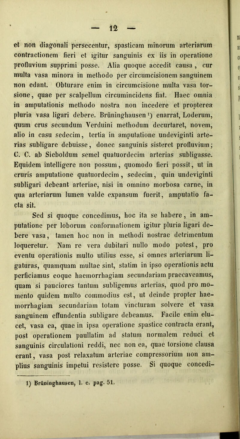 et non diagonali persecentur, spasticam minorum arteriarum contractionem fieri et igitur sanguinis ex iis in operatione profluvium supprimi posse. Alia quoque accedit causa , cur multa vasa minora in methodo per circumcisionem sanguinem non edant. Obturare enim in circumcisione multa vasa tor- sione, quae per scalpellum circumincidens fiat. Haec omnia in amputationis methodo nostra non incedere et propterea pluria vasa ligari debere. Briininghausen ’) enarrat, Loderum, quum crus secundum Verduini methodum decurtaret, novem, alio in casu sedecim, tertia in amputatione undeviginti arte- rias subligare debuisse, donec sanguinis sisteret profluvium; C. C. ab Sieboldum semel quatuordecim arterias subligasse. Equidem intelligere non possum, quomodo fieri possit, ut in cruris amputatione quatuordecim, sedecim, quin undeviginti subligari debeant arteriae, nisi in omnino morbosa carne, in qua arteriarum lumen valde expansum fuerit, amputatio fa- cta sit. Sed si quoque concedimus, hoc ita se habere, in am- putatione per loborum conformationem igitur pluria ligari de- bere vasa, tamen hoc non in methodi nostrae detrimentum loqueretur. Nam re vera dubitari nullo modo potest, pro eventu operationis multo utilius esse, si omnes arteriarum li- gaturas, quamquam multae sint, statim in ipso operationis actu perficiamus eoque haemorrhagiam secundariam praecaveamus, quam si pauciores tantum subligemus arterias, quod pro mo- mento quidem multo commodius est, ut deinde propter hae- morrhagiam secundariam totam vincturam solvere et vasa sanguinem effundentia subligare debeamus. Facile enim elu- cet, vasa ea, quae in ipsa operatione spastice contracta erant, post operationem paullatim ad statum normalem reduci et sanguinis circulationi reddi, nec non ea, quae torsione clausa erant, vasa post relaxatum arteriae compressorium non am- plius sanguinis impetui resistere posse. Si quoque concedi- 1) Briiniughaugen, 1. c, pag. 51.