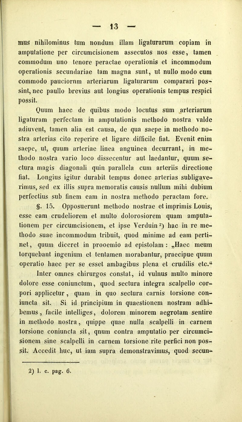 mus nihilominus tum nondum illam ligaturarum copiam in amputatione per circumcisionem assecutos nos esse, tamen commodum uno tenore peractae operationis et incommodum operationis secundariae tam magna sunt, ut nullo modo cum commodo pauciornm arteriarum ligaturarum comparari pos- sint, nec paullo brevius aut longius operationis tempus respici possit. Quum haec de quibus modo locutus sum arteriarum ligaturam perlectam in amputationis methodo nostra valde adiuvent, tamen alia est causa, de qua saepe in methodo no- stra arterias cito reperire et ligare difficile fiat. Evenit enim saepe, ut, quum arteriae linea anguinea decurrant, in me- thodo nostra vario loco dissecentur aut laedantur, quum se- ctura magis diagonali quin parallela cum arteriis directione fiat. Longius igitur durabit tempus donec arterias subligave- rimus, sed ex illis supra memoratis causis nullum mihi dubium perfectius sub finem eam in nostra methodo peractam fore. §. 15. Opposuerunt methodo nostrae et imprimis Louis, esse eam crudeliorem et multo dolorosiorem quam amputa- tionem per circumcisionem, et ipse Yerduin2) hac in re me- thodo suae incommodum tribuit, quod minime ad eam perti- net, quum diceret in prooemio ad epistolam: „Haec meum torquebant ingenium et tentamen morabantur, praecipue quum operatio haec per se esset ambagibus plena et crudilis etc.“ Inter omnes chirurgos constat, id vulnus multo minore dolore esse coniunctum, quod sectura integra scalpello cor- pori applicetur, quam in quo sectura carnis torsione con- iuncta sit. Si id principium in quaestionem nostram adhi- bemus , facile intelliges, dolorem minorem aegrotam sentire in methodo nostra, quippe quae nulla scalpelli in carnem torsione coniuncta sit, qnum contra amputatio per circumci- sionem sine scalpelli in carnem torsione rite perfici non pos- sit. Accedit huc, ut iam supra demonstravimus, quod secun- 2) 1. c. pag. 6.