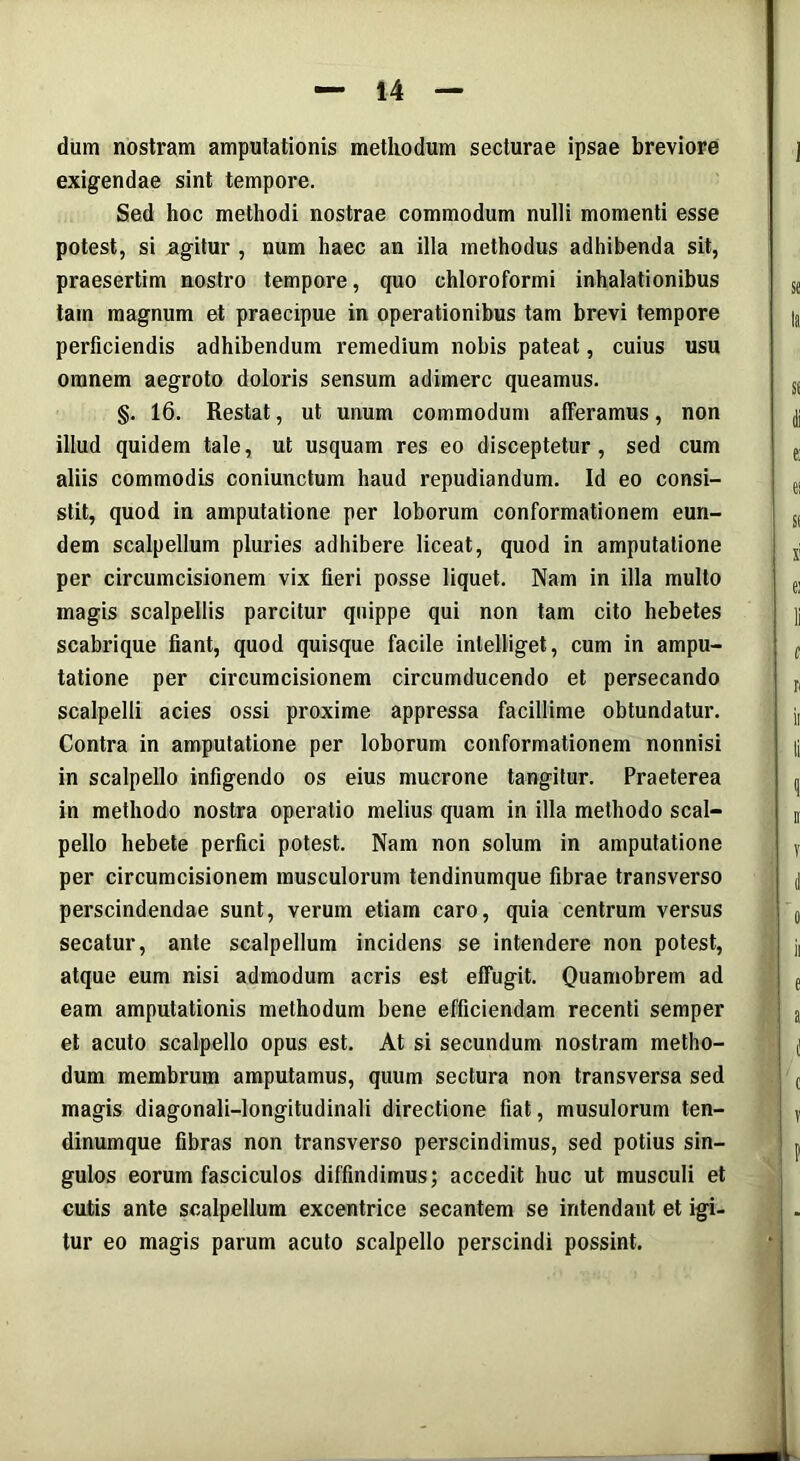 dum nostram amputationis methodum secturae ipsae breviore exigendae sint tempore. Sed hoc methodi nostrae commodum nulli momenti esse potest, si agitur , num haec an illa methodus adhibenda sit, praesertim nostro tempore, quo chloroformi inhalationibus tam magnum et praecipue in operationibus tam brevi tempore perficiendis adhibendum remedium nobis pateat, cuius usu omnem aegroto doloris sensum adimere queamus. §. 16. Restat, ut unum commodum afferamus, non illud quidem tale, ut usquam res eo disceptetur, sed cum aliis commodis coniunctum haud repudiandum. Id eo consi- stit, quod in amputatione per loborum conformationem eun- dem scalpellum pluries adhibere liceat, quod in amputatione per circumcisionem vix fieri posse liquet. Nam in illa multo magis scalpellis parcitur quippe qui non tam cito hebetes scabrique fiant, quod quisque facile inlelliget, cum in ampu- tatione per circumcisionem circumducendo et persecando scalpelli acies ossi proxime appressa facillime obtundatur. Contra in amputatione per loborum conformationem nonnisi in scalpello infigendo os eius mucrone tangitur. Praeterea in methodo nostra operatio melius quam in illa methodo scal- pello hebete perfici potest. Nam non solum in amputatione per circumcisionem musculorum tendinumque fibrae transverso perscindendae sunt, verum etiam caro, quia centrum versus secatur, ante scalpellum incidens se intendere non potest, atque eum nisi admodum acris est effugit. Quamobrem ad eam amputationis methodum bene efficiendam recenti semper et acuto scalpello opus est. At si secundum nostram metho- dum membrum amputamus, quum sectura non transversa sed magis diagonali-longitudinali directione fiat, musulorum ten- dinumque fibras non transverso perscindimus, sed potius sin- gulos eorum fasciculos diffindimus; accedit huc ut musculi et cutis ante scalpellum excentrice secantem se intendant et igi- tur eo magis parum acuto scalpello perscindi possint.