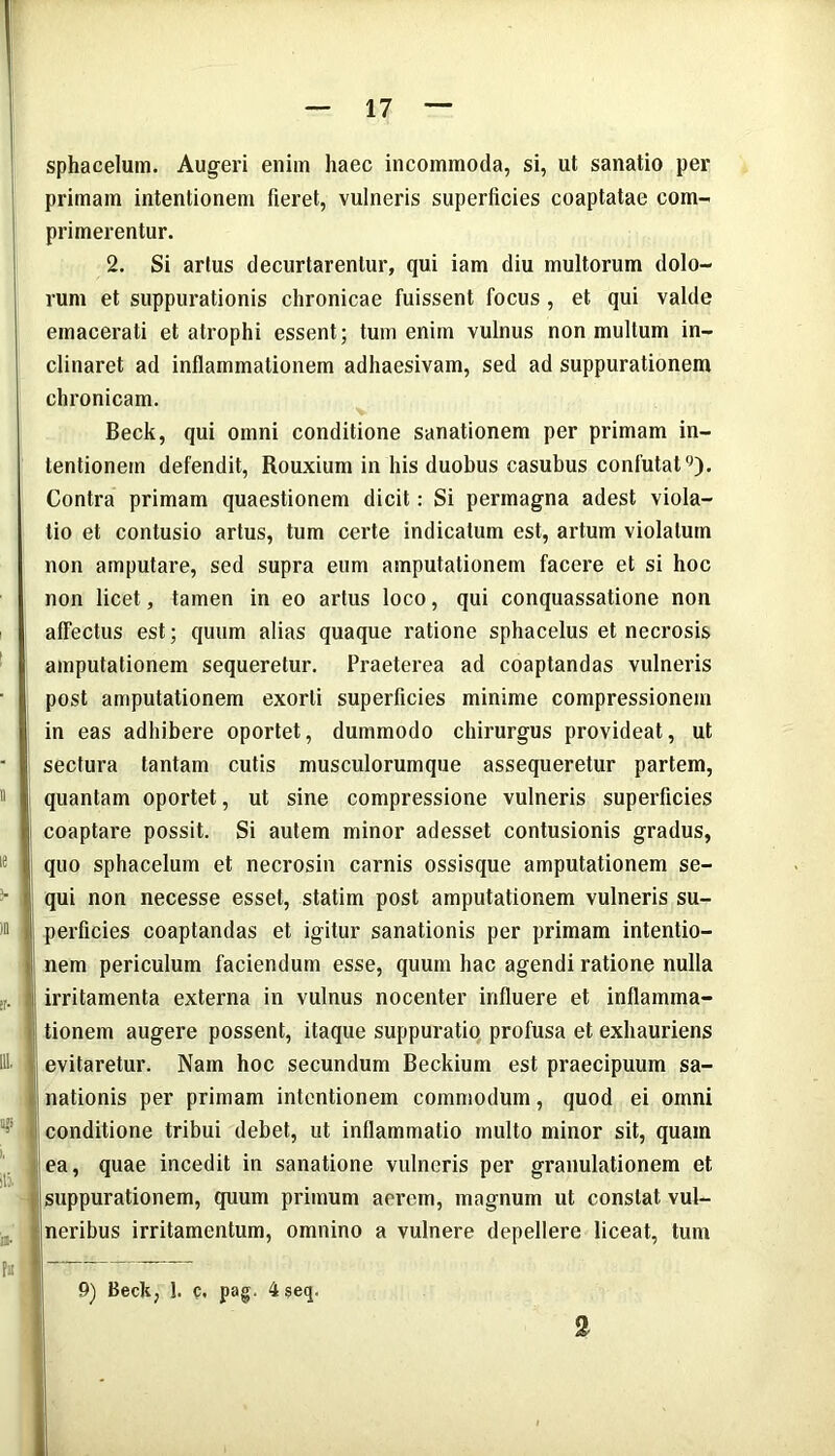 sphacelum. Augeri enim haec incommoda, si, ut sanatio per primam intentionem fieret, vulneris superficies coaptatae com- primerentur. 2. Si artus decurtarentur, qui iam diu multorum dolo- rum et suppurationis chronicae fuissent focus , et qui valde emacerati et atrophi essent; tum enim vulnus non multum in- clinaret ad inflammationem adhaesivam, sed ad suppurationem chronicam. Beck, qui omni conditione sanationem per primam in- tentionem defendit, Rouxium in his duobus casubus confutat0). Contra primam quaestionem dicit: Si permagna adest viola- tio et contusio artus, tum certe indicatum est, artum violatum non amputare, sed supra eum amputationem facere et si hoc non licet, tamen in eo artus loco, qui conquassatione non affectus est; quum alias quaque ratione sphacelus et necrosis amputationem sequeretur. Praeterea ad coaptandas vulneris post amputationem exorti superficies minime compressionem in eas adhibere oportet, dummodo chirurgus provideat, ut sectura tantam cutis musculorumque assequeretur partem, quantam oportet, ut sine compressione vulneris superficies coaptare possit. Si autem minor adesset contusionis gradus, quo sphacelum et necrosin carnis ossisque amputationem se- qui non necesse esset, statim post amputationem vulneris su- ) perficies coaptandas et igitur sanationis per primam intentio- t nem periculum faciendum esse, quum hac agendi ratione nulla * irritamenta externa in vulnus nocenter influere et inflamma- tionem augere possent, itaque suppuratio profusa et exhauriens evitaretur. Nam hoc secundum Beckium est praecipuum sa- nationis per primam intentionem commodum, quod ei oinni conditione tribui debet, ut inflammatio multo minor sit, quam ea, quae incedit in sanatione vulneris per granulationem et suppurationem, quum primum aerem, magnum ut constat vul- neribus irritamentum, omnino a vulnere depellere liceat, tum 9) Beck, !. c. pag. 4 seq. 2