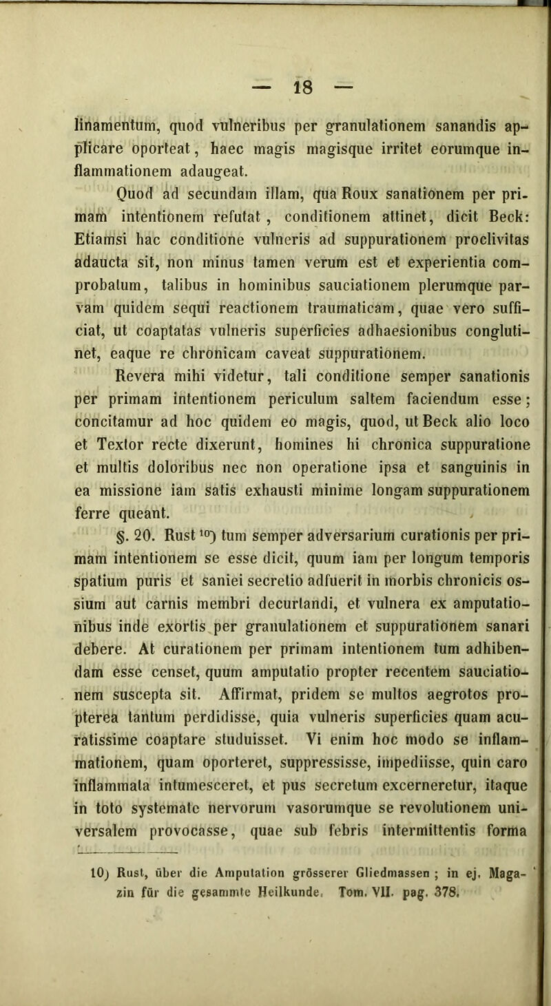 linamentum, quod vulneribus per granulationem sanandis ap- plicare oporteat, haec magis magisque irritet eorumque in- flammationem adaugeat. Quod ad secundam illam, qua Roux sanationem per pri- mam intentionem refutat , conditionem attinet, dicit Beck: Etiamsi hac conditione vulneris ad suppurationem proclivitas adaucta sit, non minus tamen verum est et experientia com- probatum, talibus in hominibus sauciationem plerumque par- vam quidem sequi reactionem traumaticam, quae vero suffi- ciat, ut coaptatas vulneris superficies adhaesionibus congluti- net, eaque re chronicam caveat suppurationem. Revera mihi videtur, tali conditione semper sanationis per primam intentionem periculum saltem faciendum esse; concitamur ad hoc quidem eo magis, quod, ut Beck alio loco et Textor recte dixerunt, homines hi chronica suppuratione et multis doloribus nec non operatione ipsa et sanguinis in ea missione iam satis exhausti minime longam suppurationem ferre queant. §. 20. Rust10) tum semper adversarium curationis per pri- mam intentionem se esse dicit, quum iam per longum temporis spatium puris et saniei secretio adfuerit in morbis chronicis os- sium aut carnis membri decuriandi, et vulnera ex amputatio- nibus inde exortis per granulationem et suppurationem sanari debere. At curationem per primam intentionem tum adhiben- dam esse censet, quum amputatio propter recentem sauciatio- nem suscepta sit. Affirmat, pridem se multos aegrotos pro- pterea tantum perdidisse, quia vulneris superficies quam acu- ratissime coaptare studuisset. Vi enim hoc modo se inflam- mationem, quam oporteret, suppressisse, impediisse, quin caro inflammata intumesceret, et pus secretum excerneretur, itaque in toto systemate nervorum vasorumque se revolutionem uni- versalem provocasse, quae sub febris intermittentis forma lOj Rust, uber die Amputation grdsserer Gliedmassen ; in ej. Maga-